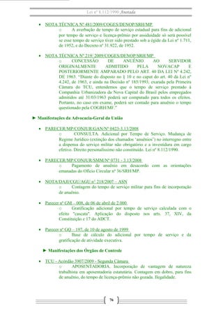 Lei nº 8.112/1990 Anotada 
· NOTA TÉCNICA Nº 481/2009/COGES/DENOP/SRH/MP 
o A averbação de tempo de serviço estadual para fins de adicional 
por tempo de serviço e licença-prêmio por assiduidade só será possível 
se esse tempo de serviço tiver sido prestado sob a égide da Lei nº 1.711, 
de 1952, e do Decreto nº 31.922, de 1952. 
· NOTA TÉCNICA Nº 219/ 2009/COGES/DENOP/SRH/MP 
o CONCESSÃO DE ANUÊNIO AO SERVIDOR 
ORIGINALMENTE ADMITIDO PELA NOVACAP E 
POSTERIORMENTE AMPARADO PELO ART. 40 DA LEI Nº 4.242, 
DE 1963. “Diante do disposto no § 10 e no caput do art. 40 da Lei nº 
4.242, de 1963, e ainda na Decisão nº 185/1993, exarada pela Primeira 
Câmara do TCU, entendemos que o tempo de serviço prestado à 
Companhia Urbanizadora da Nova Capital do Brasil pelos empregados 
admitidos até 31/03/1963 poderá ser computado para todos os efeitos. 
Portanto, no caso em exame, poderá ser contado para anuênio o tempo 
questionado pela COGRH/MF.” 
► Manifestações da Advocacia-Geral da União 
· PARECER/MP/CONJUR/GAN/Nº 0423-3.13/2008 
o CONSULTA. Adicional por Tempo de Serviço. Mudança de 
Regime Jurídico (extinção dos chamados ‘anuênios’) no interregno entre 
a dispensa do serviço militar não obrigatório e a investidura em cargo 
efetivo. Direito personalíssimo não constituído. Lei nº 8.112/1990. 
· PARECER/MP/CONJUR/SMM/Nº 0731 - 3.13/2008 
o Pagamento de anuênio em desacordo com as orientações 
emanadas do Ofício Circular nº 36/SRH/MP. 
· NOTA/DAJI/CGU/AGU n° 218/2007 – ASN 
o Contagem do tempo de serviço militar para fins de incorporação 
de anuênio. 
· Parecer nº GM – 008, de 06 de abril de 2.000 
o Gratificação adicional por tempo de serviço calculada com o 
efeito "cascata". Aplicação do disposto nos arts. 37, XIV, da 
Constituição e 17 do ADCT. 
· Parecer nº GQ – 197, de 10 de agosto de 1999 
o Base de cálculo do adicional por tempo de serviço e da 
gratificação de atividade executiva. 
► Manifestações dos Órgãos de Controle 
· TCU - Acórdão 3907/2009 - Segunda Câmara 
o APOSENTADORIA. Incorporação de vantagem de natureza 
trabalhista em aposentadoria estatutária. Contagem em dobro, para fins 
de anuênio, do tempo de licença-prêmio não gozada. Ilegalidade. 
76 
 