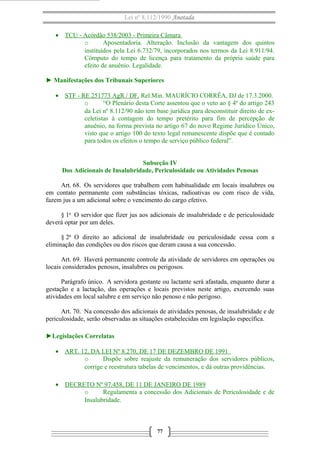 Lei nº 8.112/1990 Anotada 
· TCU - Acórdão 538/2003 - Primeira Câmara 
o Aposentadoria. Alteração. Inclusão da vantagem dos quintos 
instituídos pela Lei 6.732/79, incorporados nos termos da Lei 8.911/94. 
Cômputo do tempo de licença para tratamento da própria saúde para 
efeito de anuênio. Legalidade. 
► Manifestações dos Tribunais Superiores 
· STF - RE 251773 AgR / DF . Rel.Min. MAURÍCIO CORRÊA, DJ de 17.3.2000. 
o “O Plenário desta Corte assentou que o veto ao § 4º do artigo 243 
da Lei nº 8.112/90 não tem base jurídica para desconstituir direito de ex-celetistas 
à contagem do tempo pretérito para fim de percepção de 
anuênio, na forma prevista no artigo 67 do novo Regime Jurídico Único, 
visto que o artigo 100 do texto legal remanescente dispõe que é contado 
para todos os efeitos o tempo de serviço público federal”. 
Subseção IV 
Dos Adicionais de Insalubridade, Periculosidade ou Atividades Penosas 
Art. 68. Os servidores que trabalhem com habitualidade em locais insalubres ou 
em contato permanente com substâncias tóxicas, radioativas ou com risco de vida, 
fazem jus a um adicional sobre o vencimento do cargo efetivo. 
§ 1o O servidor que fizer jus aos adicionais de insalubridade e de periculosidade 
deverá optar por um deles. 
§ 2o O direito ao adicional de insalubridade ou periculosidade cessa com a 
eliminação das condições ou dos riscos que deram causa a sua concessão. 
Art. 69. Haverá permanente controle da atividade de servidores em operações ou 
locais considerados penosos, insalubres ou perigosos. 
Parágrafo único. A servidora gestante ou lactante será afastada, enquanto durar a 
gestação e a lactação, das operações e locais previstos neste artigo, exercendo suas 
atividades em local salubre e em serviço não penoso e não perigoso. 
Art. 70. Na concessão dos adicionais de atividades penosas, de insalubridade e de 
periculosidade, serão observadas as situações estabelecidas em legislação específica. 
►Legislações Correlatas 
· ART. 12, DA LEI Nº 8.270, DE 17 DE DEZEMBRO DE 1991 
o Dispõe sobre reajuste da remuneração dos servidores públicos, 
corrige e reestrutura tabelas de vencimentos, e dá outras providências. 
· DECRETO Nº 97.458, DE 11 DE JANEIRO DE 1989 
o Regulamenta a concessão dos Adicionais de Periculosidade e de 
Insalubridade. 
77 
 