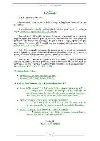 Lei nº 8.112/1990 Anotada 
Seção II 
Da Nomeação 
Art. 9o A nomeação far-se-á: 
I - em caráter efetivo, quando se tratar de cargo isolado de provimento efetivo ou 
de carreira; 
II - em comissão, inclusive na condição de interino, para cargos de confiança 
vagos. (Redação dada pela Lei nº 9.527, de 10.12.97) 
Parágrafo único. O servidor ocupante de cargo em comissão ou de natureza 
especial poderá ser nomeado para ter exercício, interinamente, em outro cargo de 
confiança, sem prejuízo das atribuições do que atualmente ocupa, hipótese em que 
deverá optar pela remuneração de um deles durante o período da interinidade. (Redação 
dada pela Lei nº 9.527, de 10.12.97) 
Art. 10. A nomeação para cargo de carreira ou cargo isolado de provimento 
efetivo depende de prévia habilitação em concurso público de provas ou de provas e 
títulos, obedecidos a ordem de classificação e o prazo de sua validade. 
Parágrafo único. Os demais requisitos para o ingresso e o desenvolvimento do 
servidor na carreira, mediante promoção, serão estabelecidos pela lei que fixar as 
diretrizes do sistema de carreira na Administração Pública Federal e seus regulamentos. 
(Redação dada pela Lei nº 9.527, de 10.12.97) 
► Legislações Correlatas 
· Decreto nº 2.027, de 11 de outubro de 1996 . 
· Decreto nº 5.497, de 21 de julho de 2005 . 
► Manifestações da Secretaria de Recursos Humanos – MP 
· Instrução Normativa nº 2, de 7 de janeiro de 2010 - SECRETARIA DE GESTÃO 
o Dispõe sobre o controle de nomeação de não servidores de 
carreira para cargos do Grupo-Direção e Assessoramento Superiores - 
DAS, níveis de 1 a 4, no âmbito da Administração Pública Federal. 
· NOTA TÉCNICA Nº 785/2010/COGES/DENOP/SRH/MP 
o Não é necessária a publicação de atos de exoneração de 
servidores nomeados para cargos em comissão na condição de interinos. 
· NOTA TÉCNICA Nº 229/2009/COGES/DENOP/SRH/MP 
o Nomeação em cargo em comissão de servidor ocupante de cargo 
efetivo e com contrato de professor substituto. 
Seção III 
Do Concurso Público 
8 
 