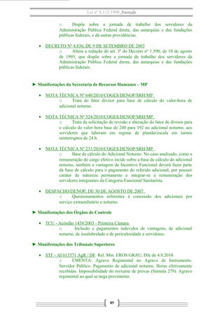 Lei nº 8.112/1990 Anotada 
o Dispõe sobre a jornada de trabalho dos servidores da 
Administração Pública Federal direta, das autarquias e das fundações 
públicas federais, e dá outras providências. 
· DECRETO Nº 4.836 , DE 9 DE SETEMBRO DE 2003 
o Altera a redação do art. 3º do Decreto nº 1.590, de 10 de agosto 
de 1995, que dispõe sobre a jornada de trabalho dos servidores da 
Administração Pública Federal direta, das autarquias e das fundações 
públicas federais. 
► Manifestações da Secretaria de Recursos Humanos – MP 
· NOTA TÉCNICA Nº 640/2010/COGES/DENOP/SRH/MP 
o Trata do fator divisor para base de cálculo do valor-hora de 
adicional noturno. 
· NOTA TÉCNICA Nº 524/2010/COGES/DENOP/SRH/MP 
o Trata da solicitação de revisão e alteração do fator de divisor para 
o cálculo do valor hora base de 240 para 192 no adicional noturno, aos 
servidores que laboram em regime de plantão/escala em turnos 
ininterruptos de 24 h. 
· NOTA TÉCNICA Nº 231/2010/COGES/DENOP/SRH/MP 
o Base de cálculo do Adicional Noturno. No caso analisado, como a 
remuneração do cargo efetivo incide sobre a base de cálculo do adicional 
noturno, também a vantagem de Incentivo Funcional deverá fazer parte 
da base de cálculo para o pagamento do referido adicional, por possuir 
caráter de natureza permanente e integrar-se à remuneração dos 
servidores integrantes da Categoria Funcional Sanitarista. 
· DESPACHO/DENOP, DE 30 DE AGOSTO DE 2007 
o Questionamentos referentes à concessão dos adicionais por 
serviço extraordinário e noturno. 
► Manifestações dos Órgãos de Controle 
· TCU - Acórdão 1438/2003 - Primeira Câmara 
o Inclusão e pagamentos indevidos de vantagens, de adicional 
noturno, de insalubridade e de periculosidade a servidores. 
► Manifestações dos Tribunais Superiores 
· STF - AI 613371 AgR / DF . Rel. Min. EROS GRAU, DJe de 4.8.2010. 
o EMENTA: Agravo Regimental no Agravo de Instrumento. 
Servidor Público. Pagamento de adicional noturno. Horas efetivamente 
recebidas. Impossibilidade do reexame de provas (Súmula 279). Agravo 
regimental ao qual se nega provimento. 
85 
 