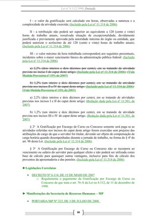 Lei nº 8.112/1990 Anotada 
I - o valor da gratificação será calculado em horas, observadas a natureza e a 
complexidade da atividade exercida; (Incluído pela Lei nº 11.314 de 2006) 
II - a retribuição não poderá ser superior ao equivalente a 120 (cento e vinte) 
horas de trabalho anuais, ressalvada situação de excepcionalidade, devidamente 
justificada e previamente aprovada pela autoridade máxima do órgão ou entidade, que 
poderá autorizar o acréscimo de até 120 (cento e vinte) horas de trabalho anuais; 
(Incluído pela Lei nº 11.314 de 2006) 
III - o valor máximo da hora trabalhada corresponderá aos seguintes percentuais, 
incidentes sobre o maior vencimento básico da administração pública federal: (Incluído 
pela Lei nº 11.314 de 2006) 
a) 2,2% (dois inteiros e dois décimos por cento), em se tratando de atividade 
prevista no inciso I do caput deste artigo; (Incluído pela Lei nº 11.314 de 2006) (Vide 
Medida Provisória nº 359, de 2007) 
b) 1,2% (um inteiro e dois décimos por cento), em se tratando de atividade 
prevista nos incisos II a IV do caput deste artigo. (Incluído pela Lei nº 11.314 de 2006) 
(Vide Medida Provisória nº 359, de 2007) 
a) 2,2% (dois inteiros e dois décimos por cento), em se tratando de atividades 
previstas nos incisos I e II do caput deste artigo; (Redação dada pela Lei nº 11.501, de 
2007) 
b) 1,2% (um inteiro e dois décimos por cento), em se tratando de atividade 
prevista nos incisos III e IV do caput deste artigo. (Redação dada pela Lei nº 11.501, de 
2007) 
§ 2o A Gratificação por Encargo de Curso ou Concurso somente será paga se as 
atividades referidas nos incisos do caput deste artigo forem exercidas sem prejuízo das 
atribuições do cargo de que o servidor for titular, devendo ser objeto de compensação de 
carga horária quando desempenhadas durante a jornada de trabalho, na forma do § 4o do 
art. 98 desta Lei. (Incluído pela Lei nº 11.314 de 2006) 
§ 3o A Gratificação por Encargo de Curso ou Concurso não se incorpora ao 
vencimento ou salário do servidor para qualquer efeito e não poderá ser utilizada como 
base de cálculo para quaisquer outras vantagens, inclusive para fins de cálculo dos 
proventos da aposentadoria e das pensões. (Incluído pela Lei nº 11.314 de 2006) 
►Legislações Correlatas 
· DECRETO Nº 6.114, DE 15 DE MAIO DE 2007 
o Regulamenta o pagamento da Gratificação por Encargo de Curso ou 
Concurso de que trata o art. 76-A da Lei no 8.112, de 11 de dezembro de 
1990. 
► Manifestações da Secretaria de Recursos Humanos – MP 
· PORTARIA/MP Nº 323, DE 3 DE JULHO DE 2008 
88 
 