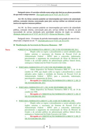 Lei nº 8.112/1990 Anotada 
Parágrafo único. O servidor referido neste artigo não fará jus ao abono pecuniário 
de que trata o artigo anterior. (Revogado pela Lei nº 9.527, de 10.12.97) 
Art. 80. As férias somente poderão ser interrompidas por motivo de calamidade 
pública, comoção interna, convocação para júri, serviço militar ou eleitoral ou por 
motivo de superior interesse público. 
Art. 80. As férias somente poderão ser interrompidas por motivo de calamidade 
pública, comoção interna, convocação para júri, serviço militar ou eleitoral, ou por 
necessidade do serviço declarada pela autoridade máxima do órgão ou entidade. 
(Redação dada pela Lei nº 9.527, de 10.12.97) (Férias de Ministro - Vide) 
Parágrafo único. O restante do período interrompido será gozado de uma só vez, 
observado o disposto no art. 77. (Incluído pela Lei nº 9.527, de 10.12.97) 
► Manifestações da Secretaria de Recursos Humanos – MP 
·ORIENTAÇÃO NORMATIVA SRH Nº 2, DE 23 DE FEVEREIRO DE 2011 
o Dispõe sobre as regras e procedimentos a serem adotados pelos 
órgãos setoriais e seccionais do Sistema de Pessoal Civil da 
Administração Federal - SIPEC para a concessão, indenização, 
parcelamento e pagamento da remuneração de férias de Ministro de 
Estado e de servidor público da administração pública federal direta, 
autárquica e fundacional do Poder Executivo da União. 
· PORTARIA NORMATIVA Nº 9, DE 9 DE DEZEMBRO DE 2009 
o Altera dispositivo da Portaria Normativa SRH N° 2, de 14 de 
outubro de 1998, que dispõe sobre as regras e procedimentos a serem 
adotados pelos órgãos e entidades do Sistema de Pessoal Civil da 
Administração Federal - SIPEC, para a concessão, indenização, 
parcelamento e pagamento de férias. 
o Revogada pela ORIENTAÇÃO NORMATIVA SRH Nº 2, DE 23 
DE FEVEREIRO DE 2011 
· PORTARIA NORMATIVA Nº 1, DE 10 DE DEZEMBRO DE 2002 
o Altera dispositivo da Portaria Normativa SRH nº 02, de 14 de 
outubro de 1998. 
o Revogada pela ORIENTAÇÃO NORMATIVA SRH Nº 2, DE 23 
DE FEVEREIRO DE 2011 
· PORTARIA NORMATIVA SRH Nº 2, DE 14 DE OUTUBRO DE 1998 
o Dispõe sobre as regras e procedimentos a serem adotados pelos 
órgãos setoriais e seccionais do Sistema de Pessoal Civil da 
Administração Federal - SIPEC para a concessão, indenização, 
parcelamento e pagamento da remuneração de férias de Ministro de 
Estado e de servidor público da administração pública federal direta, 
autárquica e fundacional do Poder Executivo da União. 
o Revogada pela ORIENTAÇÃO NORMATIVA SRH Nº 2, DE 23 
DE FEVEREIRO DE 2011 
91 
Novo 
 