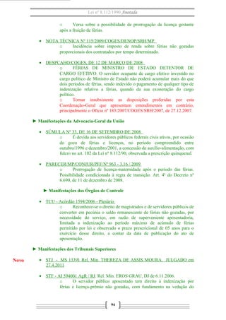 Lei nº 8.112/1990 Anotada 
o Versa sobre a possibilidade de prorrogação da licença gestante 
após a fruição de férias. 
· NOTA TÉCNICA Nº 115/2009/COGES/DENOP/SRH/MP 
o Incidência sobre imposto de renda sobre férias não gozadas 
proporcionais dos contratados por tempo determinado. 
· DESPCAHO/COGES, DE 12 DE MARÇO DE 2008 
o FÉRIAS DE MINISTRO DE ESTADO DETENTOR DE 
CARGO EFETIVO. O servidor ocupante de cargo efetivo investido no 
cargo político de Ministro de Estado não poderá acumular mais do que 
dois períodos de férias, sendo indevido o pagamento de qualquer tipo de 
indenização relativo a férias, quando da sua exoneração do cargo 
político. 
o Tornar insubsistente as disposições proferidas por esta 
Coordenação-Geral que apresentam entendimentos em contrário, 
principalmente o Ofício nº 183/2007/COGES/SRH/2007, de 27.12.2007. 
► Manifestações da Advocacia-Geral da União 
· SÚMULA Nº 33, DE 16 DE SETEMBRO DE 2008 
o É devida aos servidores públicos federais civis ativos, por ocasião 
do gozo de férias e licenças, no período compreendido entre 
outubro/1996 e dezembro/2001, a concessão de auxílio-alimentação, com 
fulcro no art. 102 da Lei nº 8.112/90, observada a prescrição quinquenal. 
· PARECER/MP/CONJUR/PFF/Nº 963 - 3.16 / 2009 
o Prorrogação de licença-maternidade após o período das férias. 
Possibilidade condicionada à regra de transição. Art. 4º do Decreto nº 
6.690, de 11 de dezembro de 2008. 
► Manifestações dos Órgãos de Controle 
· TCU - Acórdão 1594/2006 - Plenário 
o Reconhece-se o direito de magistrados e de servidores públicos de 
converter em pecúnia o saldo remanescente de férias não gozadas, por 
necessidade do serviço, em razão de superveniente aposentadoria, 
limitada a indenização ao período máximo de acúmulo de férias 
permitido por lei e observado o prazo prescricional de 05 anos para o 
exercício desse direito, a contar da data de publicação do ato de 
aposentação. 
► Manifestações dos Tribunais Superiores 
· STJ - MS 13391 Rel. Min. THEREZA DE ASSIS MOURA. JULGADO em 
27.4.2011 
· STF - AI 594001 AgR / RJ . Rel. Min. EROS GRAU, DJ de 6.11.2006. 
o O servidor público aposentado tem direito à indenização por 
férias e licença-prêmio não gozadas, com fundamento na vedação do 
94 
Novo 
 