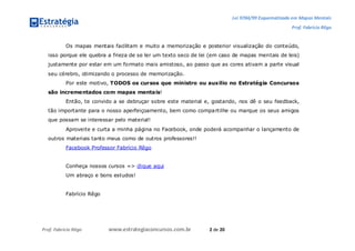 Lei 9784/99 Esquematizada em Mapas Mentais
Prof. Fabrício Rêgo
Prof. Fabrício Rêgo www.estrategiaconcursos.com.br 2 de 20
Os mapas mentais facilitam e muito a memorização e posterior visualização do conteúdo,
isso porque ele quebra a frieza de se ler um texto seco de lei (em caso de mapas mentais de leis)
justamente por estar em um formato mais amistoso, ao passo que as cores ativam a parte visual
seu cérebro, otimizando o processo de memorização.
Por este motivo, TODOS os cursos que ministro ou auxilio no Estratégia Concursos
são incrementados com mapas mentais!
Então, te convido a se debruçar sobre este material e, gostando, nos dê o seu feedback,
tão importante para o nosso aperfeiçoamento, bem como compartilhe ou marque os seus amigos
que possam se interessar pelo material!
Aproveite e curta a minha página no Facebook, onde poderá acompanhar o lançamento de
outros materiais tanto meus como de outros professores!!
Facebook Professor Fabrício Rêgo
Conheça nossos cursos => clique aqui
Um abraço e bons estudos!
Fabrício Rêgo
 