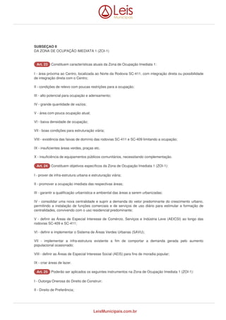 SUBSEÇAO II 
DA ZONA DE OCUPAÇÃO IMEDIATA 1 (ZOI-1) 
AArrtt.. 2233 Constituem características atuais da Zona de Ocupação Imediata 1: 
I - área próxima ao Centro, localizada ao Norte da Rodovia SC-411, com integração direta ou possibilidade 
de integração direta com o Centro; 
II - condições de relevo com poucas restrições para a ocupação; 
III - alto potencial para ocupação e adensamento; 
IV - grande quantidade de vazios; 
V - área com pouca ocupação atual; 
VI - baixa densidade de ocupação; 
VII - boas condições para estruturação viária; 
VIII - existência das faixas de domínio das rodovias SC-411 e SC-409 limitando a ocupação; 
IX - insuficientes áreas verdes, praças etc. 
X - insuficiência de equipamentos públicos comunitários, necessitando complementação. 
AArrtt.. 2244 Constituem objetivos específicos da Zona de Ocupação Imediata 1 (ZOI-1): 
I - prover de infra-estrutura urbana e estruturação viária; 
II - promover a ocupação imediata das respectivas áreas; 
III - garantir a qualificação urbanística e ambiental das áreas a serem urbanizadas; 
IV - consolidar uma nova centralidade e suprir a demanda do vetor predominante do crescimento urbano, 
permitindo a instalação de funções comerciais e de serviços de uso diário para estimular a formação de 
centralidades, convivendo com o uso residencial predominante; 
V - definir as Áreas de Especial Interesse de Comércio, Serviços e Indústria Leve (AEICSI) ao longo das 
rodovias SC-409 e SC-411; 
VI - definir e implementar o Sistema de Áreas Verdes Urbanas (SAVU); 
VII - implementar a infra-estrutura existente a fim de comportar a demanda gerada pelo aumento 
populacional ocasionado; 
VIII - definir as Áreas de Especial Interesse Social (AEIS) para fins de moradia popular; 
IX - criar áreas de lazer. 
AArrtt.. 2255 Poderão ser aplicados os seguintes instrumentos na Zona de Ocupação Imediata 1 (ZOI-1): 
I - Outorga Onerosa do Direito de Construir; 
II - Direito de Preferência; 
LeisMunicipais.com.br 
 