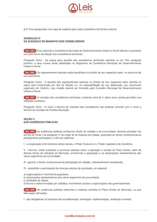 § 4º Fica assegurada uma vaga de suplente para cada conselheiro territorial e setorial. 
SUBSEÇAO IV 
DA ELEIÇÃO E DO MANDATO DOS CONSELHEIROS 
AArrtt.. 332255 Fica instituída a Conferência Municipal de Desenvolvimento Urbano e Rural referida na presente 
Lei como fórum de eleição dos conselheiros territoriais. 
Parágrafo Único - As regras para escolha dos conselheiros territoriais referidos no art. 324, parágrafo 
primeiro, e seus incisos serão detalhadas no Regimento da Conferência Municipal de Desenvolvimento 
Urbano e Rural. 
AArrtt.. 332266 Os representantes setoriais serão escolhidos no âmbito de seu respectivo setor, no exercício de 
sua autonomia. 
Parágrafo Único - A escolha dos representantes setoriais no âmbito de seu respectivo setor referida no 
caput será comprovada por Ata de Eleição ou, na impossibilidade de sua elaboração, por documento 
registrado em Cartório, cujo modelo deverá ser fornecido pelo Conselho Municipal de Desenvolvimento 
Urbano e Rural. 
AArrtt.. 332277 O mandato dos conselheiros territoriais e setoriais será de 2 (dois) anos, sendo permitida uma 
reeleição sucessiva. 
Parágrafo Único - O início e término do mandato dos conselheiros não poderão coincidir com o início e 
término do mandato do Prefeito Municipal. 
SEÇÃO V 
DAS AUDIÊNCIAS PÚBLICAS 
AArrtt.. 332288 As audiências públicas configuram direito do cidadão e da comunidade, estando previstas nos 
termos do inciso I do parágrafo 4º do artigo 40 do Estatuto da Cidade, associado ao direito constitucional ao 
planejamento participativo, e têm por objetivos: 
I - a cooperação entre diversos atores sociais, o Poder Executivo e o Poder Legislativo de Canelinha; 
II - informar, colher subsídios e promover debates sobre a aplicação e revisão do Plano Diretor, além de 
demais temas de interesse do Município, envolvendo a população e as associações representativas dos 
vários segmentos da comunidade; 
III - garantir o direito constitucional de participação do cidadão, individualmente considerado; 
IV - possibilitar a participação de diversos setores da sociedade, em especial: 
a) organizações e movimentos populares; 
b) associações representativas dos vários segmentos da comunidade; 
c) entidades de classe; 
d) fóruns e redes formadas por cidadãos, movimentos sociais e organizações não governamentais. 
AArrtt.. 332299 As audiências públicas referentes a matérias contidas no Plano Diretor do Município, ou que 
dele sejam derivadas: 
I - são obrigatórias no processo de sua elaboração, tramitação, implementação, avaliação e revisão; 
LeisMunicipais.com.br 
 
