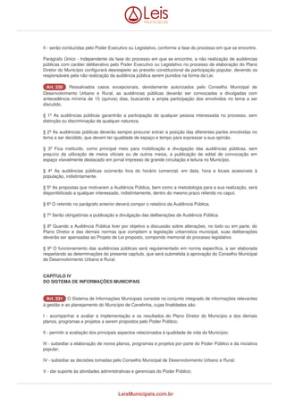 II - serão conduzidas pelo Poder Executivo ou Legislativo, conforme a fase do processo em que se encontre. 
Parágrafo Único - Independente da fase do processo em que se encontre, a não realização de audiências 
públicas com caráter deliberativo pelo Poder Executivo ou Legislativo no processo de elaboração do Plano 
Diretor do Município configurará desrespeito ao preceito constitucional da participação popular, devendo os 
responsáveis pela não realização da audiência pública serem punidos na forma da Lei. 
AArrtt.. 333300 Ressalvados casos excepcionais, devidamente autorizados pelo Conselho Municipal de 
Desenvolvimento Urbano e Rural, as audiências públicas deverão ser convocadas e divulgadas com 
antecedência mínima de 15 (quinze) dias, buscando a ampla participação dos envolvidos no tema a ser 
discutido. 
§ 1º As audiências públicas garantirão a participação de qualquer pessoa interessada no processo, sem 
distinção ou discriminação de qualquer natureza. 
§ 2º As audiências públicas deverão sempre procurar extrair a posição das diferentes partes envolvidas no 
tema a ser decidido, que devem ter igualdade de espaço e tempo para expressar a sua opinião. 
§ 3º Fica instituído, como principal meio para mobilização e divulgação das audiências públicas, sem 
prejuízo da utilização de meios oficiais ou de outros meios, a publicação de edital de convocação em 
espaço visivelmente destacado em jornal impresso de grande circulação e leitura no Município. 
§ 4º As audiências públicas ocorrerão fora do horário comercial, em data, hora e locais acessíveis à 
população, indistintamente. 
§ 5º As propostas que motivarem a Audiência Pública, bem como a metodologia para a sua realização, será 
disponibilizado a qualquer interessado, indistintamente, dentro do mesmo prazo referido no caput. 
§ 6º O referido no parágrafo anterior deverá compor o relatório da Audiência Pública. 
§ 7º Serão obrigatórias a publicação e divulgação das deliberações de Audiência Pública. 
§ 8º Quando a Audiência Pública tiver por objetivo a discussão sobre alterações, no todo ou em parte, do 
Plano Diretor e das demais normas que compõem a legislação urbanística municipal, suas deliberações 
deverão ser apensadas ao Projeto de Lei proposto, compondo memorial do processo legislativo. 
§ 9º O funcionamento das audiências públicas será regulamentado em norma específica, a ser elaborada 
respeitando as determinações do presente capítulo, que será submetida à aprovação do Conselho Municipal 
de Desenvolvimento Urbano e Rural. 
CAPÍTULO IV 
DO SISTEMA DE INFORMAÇÕES MUNICIPAIS 
AArrtt.. 333311 O Sistema de Informações Municipais consiste no conjunto integrado de informações relevantes 
à gestão e ao planejamento do Município de Canelinha, cujas finalidades são: 
I - acompanhar e avaliar a implementação e os resultados do Plano Diretor do Município e dos demais 
planos, programas e projetos a serem propostos pelo Poder Público; 
II - permitir a avaliação dos principais aspectos relacionados à qualidade de vida do Município; 
III - subsidiar a elaboração de novos planos, programas e projetos por parte do Poder Público e da iniciativa 
popular; 
IV - subsidiar as decisões tomadas pelo Conselho Municipal de Desenvolvimento Urbano e Rural; 
V - dar suporte às atividades administrativas e gerenciais do Poder Público; 
LeisMunicipais.com.br 
 