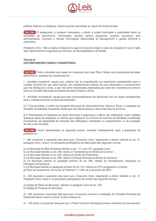 públicos federais ou estaduais, mesmo quando submetidas ao regime de direito privado. 
AArrtt.. 333344 É assegurado, a qualquer interessado, o direito à ampla informação e publicidade sobre os 
conteúdos de documentos, informações, estudos, planos, programas, projetos, processos, atos 
administrativos, contratos e demais informações relacionadas ao planejamento e gestão territorial e 
urbanística. 
Parágrafo Único - Não se aplica o disposto no caput do presente artigo no caso de situações em que o sigilo 
seja imprescindível à segurança do indivíduo, da Municipalidade e do Estado. 
TÍTULO VI 
DAS DISPOSIÇÕES FINAIS E TRANSITÓRIAS 
AArrtt.. 333355 Toda a atividade que esteja em desacordo com este Plano Diretor será considerada atividade 
desconforme, podendo ser classificada em: 
I - atividade compatível: aquela que, embora não se enquadrando nos parâmetros estabelecidos para a 
unidade territorial em que está inserida, tem características relativas às suas dimensões e funcionamento 
que não desfiguram a área, e que não tenha reclamações registradas por parte dos moradores do entorno 
junto ao Conselho Municipal de Desenvolvimento Urbano e Rural; 
II - atividade incompatível: aquela que está comprovadamente em desacordo com as regras estabelecidas 
para a unidade territorial na qual está localizada. 
§ 1º Fica permitida, a critério do Conselho Municipal de Desenvolvimento Urbano e Rural, a ampliação da 
atividade considerada compatível, desde que não descaracterize a área onde esta se encontra. 
§ 2º Ressalvadas as hipóteses de obras essenciais à segurança e higiene das edificações, ficam vedadas 
quaisquer obras de ampliação ou reforma que impliquem no aumento do exercício da atividade considerada 
incompatível, da capacidade de utilização das edificações, instalações ou equipamentos, ou da ocupação 
do solo a ela vinculada. 
AArrtt.. 333366 Ficam estabelecidos os seguintes prazos, contados imediatamente após a publicação da 
presente Lei: 
I - 360 (trezentos e sessenta) dias para que o Executivo inicie, respeitando a diretriz referida no art. 4º, 
parágrafo único, inciso II, os processos participativos de elaboração das seguintes normas: 
a) Lei Municipal do Meio Ambiente referida no art. 111 e art.147, parágrafo único; 
b) Lei Municipal referida no art. 248, relativa à Transferência do Direito de Construir; 
c) Lei Municipal referida no art. 252, relativa ao Direito de Preferência; 
d) Lei Municipal referida no art. 256, relativa à Outorga Onerosa do Direito de Construir; 
e) Lei Municipal referida no parágrafo primeiro do art. 265, relativa ao Parcelamento, Edificação ou 
Utilização Compulsórios; 
f) Lei Municipal referida no parágrafo primeiro do art. 270, relativa ao IPTU progressivo no tempo; 
g) Plano de saneamento, forma da Lei Federal nº 11.445, de 5 de janeiro de 2007. 
II - 240 (duzentos e quarenta) dias para que o Executivo inicie, respeitando a diretriz referida no art. 4º, 
Parágrafo Único, inciso II, os processos participativos de revisão das seguintes normas: 
a) Código de Obras do Município, referido no parágrafo único do art. 160; 
b) Código de Posturas do Município; 
III - 240 (duzentos e querenta) dias para que o Executivo promova a instalação do Conselho Municipal de 
Desenvolvimento Urbano e Rural, na forma desta Lei; 
IV - 150 (cento e cinquenta) dias para que o Poder Executivo Municipal promova reformas em sua estrutura 
LeisMunicipais.com.br 
 