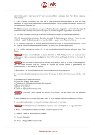 administrativa, com o objetivo de conferir plena operacionalidade à aplicação deste Plano Diretor e de seus 
instrumentos; 
V - 240 (duzentos e quarenta) dias para que o Poder Executivo Municipal elabore e envie ao Poder 
Legislativo as modificações na legislação municipal que sejam imprescindíveis aos objetivos referidos nos 
termos do inciso IV deste artigo; 
VI - 360 (trezentos e sessenta) dias para que os Poderes Executivo, Legislativo e o Conselho Municipal de 
Desenvolvimento Urbano e Rural definam as regras do processo de gestão orçamentária participativa; 
VII - 02 (dois) anos para implantação e pleno funcionamento do Sistema de Informações Municipais; 
VIII - 60 (sessenta) dias para que o Conselho Municipal de Desenvolvimento Urbano e Rural, uma vez 
instalado e a partir da data de sua primeira reunião, elabore e aprove o seu Regimento Interno. 
§ 1º A posse dos integrantes da primeira gestão do Conselho Municipal de Desenvolvimento Urbano e Rural 
e o início de suas atividades não poderão exceder a 30 (trinta) dias após a sua instalação. 
§ 2º As medidas previstas nos incisos I, II e III não prejudicarão os dispositivos auto-aplicáveis deste Plano 
Diretor. 
AArrtt.. 333377 Deverão ser considerados os prazos definidos no Título IV da presente Lei, para que sejam 
elaboradas e implementadas as estratégias de desenvolvimento e qualificação territorial do Município de 
Canelinha. 
AArrtt.. 333388 Num prazo de 90 (noventa) dias contados da publicação desta lei, o Poder Público empenhar-se- 
á em firmar convênio com os Cartórios de Registro de Imóveis visando a padronização nos 
procedimentos e na documentação relativos: 
I - à aprovação e ao registro de loteamentos, desmembramentos e remembramentos; 
II - à operacionalização dos seguintes instrumentos de indução do desenvolvimento urbano referidos nesta 
Lei: 
a) Transferência do Direito de Construir; 
b) Operações Urbanas Consorciadas; 
c) Parcelamento, Edificação ou Utilização Compulsórios; 
d) Consórcio Imobiliário; 
e) Direito de Superfície; 
f) Estudo de Impacto de Vizinhança (EIV). 
AArrtt.. 333399 Este Plano Diretor deverá ser revisado na ocorrência de pelo menos uma das seguintes 
situações: 
I - após passados 10 anos de sua entrada em vigor, na forma prevista nos termos do Estatuto da Cidade; 
II - caso seja instalado algum empreendimento de grande impacto no Município. 
AArrtt.. 334400 Visando a consecução dos objetivos expressos nesta Lei, integram-na os seguintes anexos: 
I - Anexo 1: Tabela de Parâmetros Urbanísticos para a Ocupação do Solo; 
II - Anexo 2: Tabela de Níveis de Incomodidades; 
III - Anexo 3: Glossário; 
IV - Anexo 4: Mapa de Macrozoneamento; 
LeisMunicipais.com.br 
 