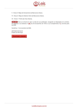 V - Anexo 5: Mapa de Zoneamento da Macrozona Urbana. 
VI - Anexo 6: Mapa do Sistema Viário da Macrozona Urbana; 
VII - Anexo 7: Perfis das Vias Urbanas. 
AArrtt.. 334411 Esta Lei entrará em vigor na data de sua publicação, revogando as disposições em contrário, 
em especial a Lei Ordinária nº 378, de 24 de dezembro de 1979 e a Lei Complementar nº1 , de 08 de julho 
de 2008. 
Canelinha, 11 de novembro de 2009. 
ANTONIO DA SILVA 
Prefeito do Município 
DDoowwnnllooaadd:: AAnneexxooss 
LeisMunicipais.com.br 
