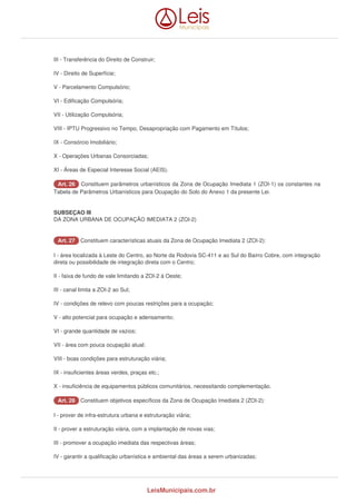 III - Transferência do Direito de Construir; 
IV - Direito de Superfície; 
V - Parcelamento Compulsório; 
VI - Edificação Compulsória; 
VII - Utilização Compulsória; 
VIII - IPTU Progressivo no Tempo, Desapropriação com Pagamento em Títulos; 
IX - Consórcio Imobiliário; 
X - Operações Urbanas Consorciadas; 
XI - Áreas de Especial Interesse Social (AEIS). 
AArrtt.. 2266 Constituem parâmetros urbanísticos da Zona de Ocupação Imediata 1 (ZOI-1) os constantes na 
Tabela de Parâmetros Urbanísticos para Ocupação do Solo do Anexo 1 da presente Lei. 
SUBSEÇAO III 
DA ZONA URBANA DE OCUPAÇÃO IMEDIATA 2 (ZOI-2) 
AArrtt.. 2277 Constituem características atuais da Zona de Ocupação Imediata 2 (ZOI-2): 
I - área localizada à Leste do Centro, ao Norte da Rodovia SC-411 e ao Sul do Bairro Cobre, com integração 
direta ou possibilidade de integração direta com o Centro; 
II - faixa de fundo de vale limitando a ZOI-2 à Oeste; 
III - canal limita a ZOI-2 ao Sul; 
IV - condições de relevo com poucas restrições para a ocupação; 
V - alto potencial para ocupação e adensamento; 
VI - grande quantidade de vazios; 
VII - área com pouca ocupação atual; 
VIII - boas condições para estruturação viária; 
IX - insuficientes áreas verdes, praças etc.; 
X - insuficiência de equipamentos públicos comunitários, necessitando complementação. 
AArrtt.. 2288 Constituem objetivos específicos da Zona de Ocupação Imediata 2 (ZOI-2): 
I - prover de infra-estrutura urbana e estruturação viária; 
II - prover a estruturação viária, com a implantação de novas vias; 
III - promover a ocupação imediata das respectivas áreas; 
IV - garantir a qualificação urbanística e ambiental das áreas a serem urbanizadas; 
LeisMunicipais.com.br 
 