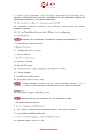 V - consolidar uma nova centralidade e suprir a demanda do vetor predominante do crescimento urbano, 
permitindo a instalação de funções comerciais e de serviços de uso diário para estimular a formação de 
centralidades, convivendo com o uso residencial predominante; 
VI - definir e implementar o Sistema de Áreas Verdes Urbanas (SAVU); 
VII - implementar a infra-estrutura existente a fim de comportar a demanda gerada pelo aumento 
populacional ocasionado; 
VIII - definir as Áreas de Especial Interesse Social (AEIS) para fins de moradia popular; 
IX - criar áreas de lazer. 
AArrtt.. 2299 Poderão ser aplicados os seguintes instrumentos na Zona de Ocupação Imediata 2 (ZOI - 2): 
I - Outorga Onerosa do Direito de Construir; 
II - Direito de Preferência; 
III - Transferência do Direito de Construir; 
IV - Direito de Superfície; 
V - Parcelamento Compulsório; 
VI - Edificação Compulsória; 
VII - Utilização Compulsória; 
VIII - IPTU Progressivo no Tempo, Desapropriação com Pagamento em Títulos; 
IX - Consórcio Imobiliário; 
X - Operações Urbanas Consorciadas; 
XI - Áreas de Especial Interesse Social (AEIS). 
AArrtt.. 3300 Constituem parâmetros urbanísticos da Zona Urbana de Ocupação Imediata 2 (ZOI-2) s 
constantes na Tabela de Parâmetros Urbanísticos para Ocupação do Solo do Anexo 1 da presente Lei. 
SUBSEÇAO IV 
DA ZONA DE QUALIFICAÇÃO URBANÍSTICA (ZQU) 
AArrtt.. 3311 Constituem características atuais da Zona de Qualificação Urbanística (ZQU): 
I - uso predominantemente residencial; 
II - área com ocupação urbana bastante densa; 
III - forma o núcleo de expansão urbana que atualmente apresenta o maior ritmo de crescimento; 
IV - concentração de população de baixa renda; 
V - vias com insuficiente largura para o trânsito pesado de caminhões; 
VI - insuficiente integração viária com o Centro; 
LeisMunicipais.com.br 
 