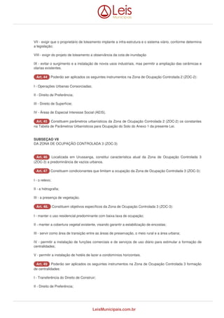 VII - exigir que o proprietário de loteamento implante a infra-estrutura e o sistema viário, conforme determina 
a legislação; 
VIII - exigir do projeto de loteamento a observância da cota de inundação 
IX - evitar o surgimento e a instalação de novos usos industriais, mas permitir a ampliação das cerâmicas e 
olarias existentes. 
AArrtt.. 4444 Poderão ser aplicados os seguintes instrumentos na Zona de Ocupação Controlada 2 (ZOC-2): 
I - Operações Urbanas Consorciadas; 
II - Direito de Preferência; 
III - Direito de Superfície; 
IV - Áreas de Especial Interesse Social (AEIS). 
AArrtt.. 4455 Constituem parâmetros urbanísticos da Zona de Ocupação Controlada 2 (ZOC-2) os constantes 
na Tabela de Parâmetros Urbanísticos para Ocupação do Solo do Anexo 1 da presente Lei. 
SUBSEÇAO VII 
DA ZONA DE OCUPAÇÃO CONTROLADA 3 (ZOC-3) 
AArrtt.. 4466 Localizada em Urussanga, constitui característica atual da Zona de Ocupação Controlada 3 
(ZOC-3) a predominância de vazios urbanos. 
AArrtt.. 4477 Constituem condicionantes que limitam a ocupação da Zona de Ocupação Controlada 3 (ZOC-3): 
I - o relevo; 
II - a hidrografia; 
III - a presença de vegetação. 
AArrtt.. 4488.. Constituem objetivos específicos da Zona de Ocupação Controlada 3 (ZOC-3): 
I - manter o uso residencial predominante com baixa taxa de ocupação; 
II - manter a cobertura vegetal existente, visando garantir a estabilização de encostas; 
III - servir como área de transição entre as áreas de preservação, o meio rural e a área urbana; 
IV - permitir a instalação de funções comerciais e de serviços de uso diário para estimular a formação de 
centralidades; 
V - permitir a instalação de hotéis de lazer e condomínios horizontais. 
AArrtt.. 4499 Poderão ser aplicados os seguintes instrumentos na Zona de Ocupação Controlada 3 formação 
de centralidades: 
I - Transferência do Direito de Construir; 
II - Direito de Preferência; 
LeisMunicipais.com.br 
 
