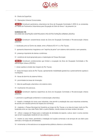 III - Direito de Superfície; 
IV - Operações Urbanas Consorciadas. 
AArrtt.. 5500 Constituem parâmetros urbanísticos da Zona de Ocupação Controlada 3 (ZOC-3) os constantes 
na Tabela de Parâmetros Urbanísticos para Ocupação do Solo do Anexo 1 da presente Lei. 
SUBSEÇAO VIII 
DA ZONA DE OCUPAÇÃO CONTROLADA E RE-ESTRUTURAÇÃO URBANA (ZOCRU) 
AArrtt.. 5511 Constituem características atuais da Zona de Ocupação Controlada e Re-estruturação Urbana 
(ZOCRU): 
I - localizada junto ao Centro da cidade, entre a Rodovia SC-411 e o Rio Tijucas; 
II - apresenta loteamentos irregulares e em "espinha de peixe" com sistema viário estreito e sem passeios; 
III - presença importante de olarias e cerâmicas; 
IV - existência de local apropriado para a implantação de Parque Municipal. 
AArrtt.. 5522 Constituem condicionantes que limitam a ocupação da Zona de Ocupação Controlada e Re-estruturação 
Urbana (ZOCRU): 
I - áreas sujeitas à erosão das margens do Rio Tijucas; 
II - áreas de braços secos do Rio Tijucas, apresentando instabilidade geotécnica e potencialmente sujeitas à 
inundações; 
III - faixas de domínio do sistema hídrico; 
IV - proximidade de áreas de mineração; 
V - falta de qualificação urbanística e do sistema viário; 
VI - insuficiente infra-estrutura. 
AArrtt.. 5533 Constituem objetivos específicos da Zona de Ocupação Controlada e Re-estruturação Urbana 
(ZOCRU): 
I - promover a qualificação ambiental e re-estruturação urbanística; 
II - impedir a instalação de novos usos industriais, mas permitir a ampliação dos usos industriais existentes, 
de acordo com estudos prévios de impacto de vizinhança; 
III - implantar o Parque Municipal de Canelinha ao longo do Rio Tijucas e na área do braço morto do Rio, 
localizada entre as ruas João Pedro Steil e Justino Batista, criando acesso às áreas verdes e de lazer; 
IV - utilizar o espaço do Parque para a realização de atividades de esporte, cultura, lazer e outros eventos 
que sirvam à população residente em seu entorno; 
V - manter os usos mistos, permitindo a instalação de funções comerciais e de serviços de uso diário para 
estimular a formação de centralidades; 
VI - incrementar a infra-estrutura e os equipamentos públicos urbanos e comunitários; 
LeisMunicipais.com.br 
 