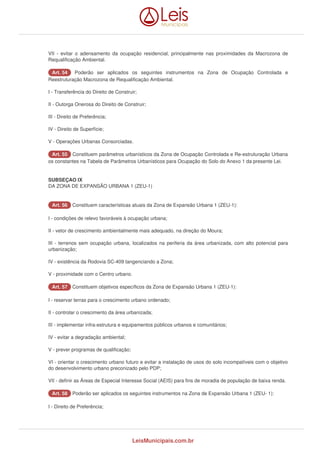 VII - evitar o adensamento da ocupação residencial, principalmente nas proximidades da Macrozona de 
Requalificação Ambiental. 
AArrtt.. 5544 Poderão ser aplicados os seguintes instrumentos na Zona de Ocupação Controlada e 
Reestruturação Macrozona de Requalificação Ambiental. 
I - Transferência do Direito de Construir; 
II - Outorga Onerosa do Direito de Construir; 
III - Direito de Preferência; 
IV - Direito de Superfície; 
V - Operações Urbanas Consorciadas. 
AArrtt.. 5555 Constituem parâmetros urbanísticos da Zona de Ocupação Controlada e Re-estruturação Urbana 
os constantes na Tabela de Parâmetros Urbanísticos para Ocupação do Solo do Anexo 1 da presente Lei. 
SUBSEÇAO IX 
DA ZONA DE EXPANSÃO URBANA 1 (ZEU-1) 
AArrtt.. 5566 Constituem características atuais da Zona de Expansão Urbana 1 (ZEU-1): 
I - condições de relevo favoráveis à ocupação urbana; 
II - vetor de crescimento ambientalmente mais adequado, na direção do Moura; 
III - terrenos sem ocupação urbana, localizados na periferia da área urbanizada, com alto potencial para 
urbanização; 
IV - existência da Rodovia SC-409 tangenciando a Zona; 
V - proximidade com o Centro urbano. 
AArrtt.. 5577 Constituem objetivos específicos da Zona de Expansão Urbana 1 (ZEU-1): 
I - reservar terras para o crescimento urbano ordenado; 
II - controlar o crescimento da área urbanizada; 
III - implementar infra-estrutura e equipamentos públicos urbanos e comunitários; 
IV - evitar a degradação ambiental; 
V - prever programas de qualificação; 
VI - orientar o crescimento urbano futuro e evitar a instalação de usos do solo incompatíveis com o objetivo 
do desenvolvimento urbano preconizado pelo PDP; 
VII - definir as Áreas de Especial Interesse Social (AEIS) para fins de moradia de população de baixa renda. 
AArrtt.. 5588 Poderão ser aplicados os seguintes instrumentos na Zona de Expansão Urbana 1 (ZEU- 1): 
I - Direito de Preferência; 
LeisMunicipais.com.br 
 