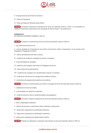 II - Outorga Onerosa do Direito de Construir; 
III - Direito de Superfície; 
IV - Áreas de Especial Interesse Social (AEIS). 
AArrtt.. 5599 Constituem parâmetros urbanísticos da Zona de Expansão Urbana 1 (ZEU-1) os constantes na 
Tabela de Parâmetros Urbanísticos para Ocupação do Solo do Anexo 1 da presente Lei. 
SUBSEÇAO X 
DA ZONA DE EXPANSÃO URBANA 2 (ZEU-2) 
AArrtt.. 6600 Constituem características atuais da Zona de Expansão Urbana 2 (ZEU-2): 
I - uso predominantemente rural; 
II - intensa atividade de mineração de areia dentro do perímetro urbano, ameaçando a via de acesso entre 
Papagaios e Papagaios de Dentro; 
III - intensa atividade de cerâmicas e olarias; 
IV - existência de conflito de ocupação por olarias e moradias; 
V - baixa densidade de ocupação; 
VI - existência de ocupação subnormal em Papagaios de Dentro; 
VII - baixo potencial de adensamento; 
VIII - existência de ocupação com características urbanas no Cardoso; 
IX - carência de infra-estrutura e equipamentos públicos urbanos; 
X - insuficiência de equipamentos públicos comunitários. 
AArrtt.. 6611 Constituem condicionantes que limitam a ocupação da Zona de Expansão Urbana 2 (ZEU-2): 
I - a distância ao Centro da cidade; 
II - a proximidade com passivos ambientais; 
III - a falta de estrutura viária e transporte público de passageiros. 
AArrtt.. 6622 Constituem objetivos específicos da Zona de Expansão Urbana 2 (ZEU-2): 
I - evitar a degradação ambiental; 
II - reservar terras para o crescimento urbano ordenado a longo prazo; 
III - desenvolver programas de qualificação ambiental; 
IV - desenvolver programas de qualificação urbanística; 
V - desenvolver programas de regularização fundiária. 
AArrtt.. 6633 Poderão ser aplicados os seguintes instrumentos na Zona de Expansão Urbana 2 (ZEU-2): 
LeisMunicipais.com.br 
 