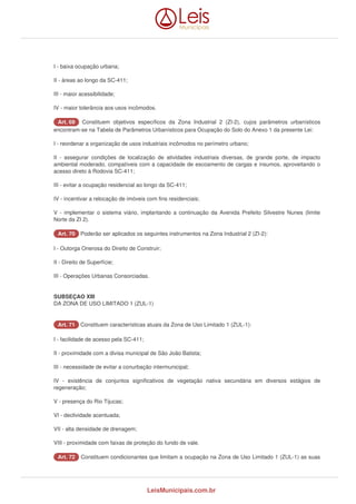 I - baixa ocupação urbana; 
II - áreas ao longo da SC-411; 
III - maior acessibilidade; 
IV - maior tolerância aos usos incômodos. 
AArrtt.. 6699 Constituem objetivos específicos da Zona Industrial 2 (ZI-2), cujos parâmetros urbanísticos 
encontram-se na Tabela de Parâmetros Urbanísticos para Ocupação do Solo do Anexo 1 da presente Lei: 
I - reordenar a organização de usos industriais incômodos no perímetro urbano; 
II - assegurar condições de localização de atividades industriais diversas, de grande porte, de impacto 
ambiental moderado, compatíveis com a capacidade de escoamento de cargas e insumos, aproveitando o 
acesso direto à Rodovia SC-411; 
III - evitar a ocupação residencial ao longo da SC-411; 
IV - incentivar a relocação de imóveis com fins residenciais; 
V - implementar o sistema viário, implantando a continuação da Avenida Prefeito Silvestre Nunes (limite 
Norte da ZI 2). 
AArrtt.. 7700 Poderão ser aplicados os seguintes instrumentos na Zona Industrial 2 (ZI-2): 
I - Outorga Onerosa do Direito de Construir; 
II - Direito de Superfície; 
III - Operações Urbanas Consorciadas. 
SUBSEÇAO XIII 
DA ZONA DE USO LIMITADO 1 (ZUL-1) 
AArrtt.. 7711 Constituem características atuais da Zona de Uso Limitado 1 (ZUL-1): 
I - facilidade de acesso pela SC-411; 
II - proximidade com a divisa municipal de São João Batista; 
III - necessidade de evitar a conurbação intermunicipal; 
IV - existência de conjuntos significativos de vegetação nativa secundária em diversos estágios de 
regeneração; 
V - presença do Rio Tijucas; 
VI - declividade acentuada; 
VII - alta densidade de drenagem; 
VIII - proximidade com faixas de proteção do fundo de vale. 
AArrtt.. 7722 Constituem condicionantes que limitam a ocupação na Zona de Uso Limitado 1 (ZUL-1) as suas 
LeisMunicipais.com.br 
 