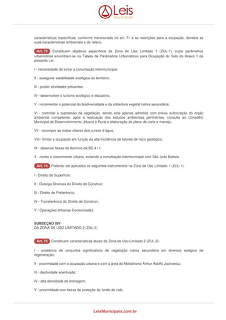 características específicas, conforme mencionado no art. 71 e as restrições para a ocupação, devidos as 
suas características ambientais e de relevo. 
AArrtt.. 7733 Constituem objetivos específicos da Zona de Uso Limitado 1 (ZUL-1), cujos parâmetros 
urbanísticos encontram-se na Tabela de Parâmetros Urbanísticos para Ocupação do Solo do Anexo 1 da 
presente Lei: 
I - necessidade de evitar a conurbação intermunicipal; 
II - assegurar estabilidade ecológica do território; 
III - proibir atividades poluentes; 
IV - desenvolver o turismo ecológico e educativo; 
V - incrementar o potencial da biodiversidade e da cobertura vegetal nativa secundária; 
VI - controlar a supressão da vegetação, sendo esta apenas admitida com prévia autorização do órgão 
ambiental competente, após a realização dos estudos ambientais pertinentes, consulta ao Conselho 
Municipal de Desenvolvimento Urbano e Rural e elaboração de plano de corte e manejo; 
VII - recompor as matas ciliares dos cursos d`água; 
VIII - limitar a ocupação em função da alta incidência de fatores de risco geológico; 
IX - observar faixas de domínio da SC-411; 
X - conter o crescimento urbano, evitando a conurbação intermunicipal com São João Batista. 
AArrtt.. 7744 Poderão ser aplicados os seguintes instrumentos na Zona de Uso Limitado 1 (ZUL-1): 
I - Direito de Superfície; 
II - Outorga Onerosa do Direito de Construir; 
III - Direito de Preferência; 
IV - Transferência do Direito de Construir; 
V - Operações Urbanas Consorciadas. 
SUBSEÇAO XIV 
DA ZONA DE USO LIMITADO 2 (ZUL-2) 
AArrtt.. 7755 Constituem características atuais da Zona de Uso Limitado 2 (ZUL-2): 
I - existência de conjuntos significativos de vegetação nativa secundária em diversos estágios de 
regeneração; 
II - proximidade com a ocupação urbana e com a área do Motódromo Arthur Adolfo Jachowicz; 
III - declividade acentuada; 
IV - alta densidade de drenagem; 
V - proximidade com faixas de proteção do fundo de vale. 
LeisMunicipais.com.br 
 