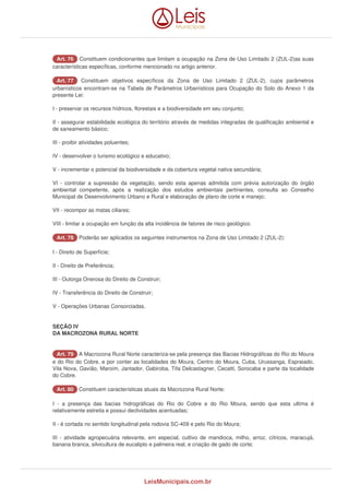 AArrtt.. 7766 Constituem condicionantes que limitam a ocupação na Zona de Uso Limitado 2 (ZUL-2)as suas 
características específicas, conforme mencionado no artigo anterior. 
AArrtt.. 7777 Constituem objetivos específicos da Zona de Uso Limitado 2 (ZUL-2), cujos parâmetros 
urbanísticos encontram-se na Tabela de Parâmetros Urbanísticos para Ocupação do Solo do Anexo 1 da 
presente Lei: 
I - preservar os recursos hídricos, florestais e a biodiversidade em seu conjunto; 
II - assegurar estabilidade ecológica do território através de medidas integradas de qualificação ambiental e 
de saneamento básico; 
III - proibir atividades poluentes; 
IV - desenvolver o turismo ecológico e educativo; 
V - incrementar o potencial da biodiversidade e da cobertura vegetal nativa secundária; 
VI - controlar a supressão da vegetação, sendo esta apenas admitida com prévia autorização do órgão 
ambiental competente, após a realização dos estudos ambientais pertinentes, consulta ao Conselho 
Municipal de Desenvolvimento Urbano e Rural e elaboração de plano de corte e manejo; 
VII - recompor as matas ciliares; 
VIII - limitar a ocupação em função da alta incidência de fatores de risco geológico. 
AArrtt.. 7788 Poderão ser aplicados os seguintes instrumentos na Zona de Uso Limitado 2 (ZUL-2): 
I - Direito de Superfície; 
II - Direito de Preferência; 
III - Outorga Onerosa do Direito de Construir; 
IV - Transferência do Direito de Construir; 
V - Operações Urbanas Consorciadas. 
SEÇÃO IV 
DA MACROZONA RURAL NORTE 
AArrtt.. 7799 A Macrozona Rural Norte caracteriza-se pela presença das Bacias Hidrográficas do Rio do Moura 
e do Rio do Cobre, e por conter as localidades do Moura, Centro do Moura, Cuba, Urussanga, Espraiado, 
Vila Nova, Gavião, Maroim, Jantador, Gabiroba, Tifa Delcastagner, Cecatti, Sorocaba e parte da localidade 
do Cobre. 
AArrtt.. 8800 Constituem características atuais da Macrozona Rural Norte: 
I - a presença das bacias hidrográficas do Rio do Cobre e do Rio Moura, sendo que esta ultima é 
relativamente estreita e possui declividades acentuadas; 
II - é cortada no sentido longitudinal pela rodovia SC-409 e pelo Rio do Moura; 
III - atividade agropecuária relevante, em especial, cultivo de mandioca, milho, arroz, cítricos, maracujá, 
banana branca, silvicultura de eucalipto e palmeira real, e criação de gado de corte; 
LeisMunicipais.com.br 
 