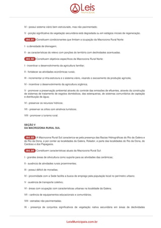 IV - possui sistema viário bem estruturado, mas não pavimentado; 
V - porção significativa da vegetação secundária está degradada ou em estágios iniciais de regeneração. 
AArrtt.. 8811 Constituem condicionantes que limitam a ocupação da Macrozona Rural Norte: 
I - a densidade de drenagem; 
II - as características do relevo com porções do território com declividades acentuadas. 
AArrtt.. 8822 Constituem objetivos específicos da Macrozona Rural Norte: 
I - incentivar o desenvolvimento da agricultura familiar; 
II - fortalecer as atividades econômicas rurais; 
III - incrementar a infra-estrutura e o sistema viário, visando o escoamento da produção agrícola; 
IV - incentivar o desenvolvimento da agricultura orgânica; 
V - promover a preservação ambiental através do controle das emissões de efluentes, através da construção 
de sistemas de tratamento de esgotos domésticos, das esterqueiras, de sistemas comunitários de captação 
e distribuição de água; 
VI - preservar os recursos hídricos; 
VII - preservar os sítios com atrativos turísticos; 
VIII - promover o turismo rural. 
SEÇÃO V 
DA MACROZONA RURAL SUL 
AArrtt.. 8833 A Macrozona Rural Sul caracteriza-se pela presença das Bacias Hidrográficas do Rio da Galera e 
do Rio da Dona, e por conter as localidades da Galera, Rolador, e parte das localidades do Rio da Dona, do 
Cardoso e dos Papagaios. 
AArrtt.. 8844 Constituem características atuais da Macrozona Rural Sul: 
I - grandes áreas de silvicultura como suporte para as atividades das cerâmicas; 
II - ausência de atividades rurais proeminentes; 
III - possui déficit de moradias; 
IV - proximidade com a Sede facilita a busca de emprego pela população local no perímetro urbano; 
V - ausência de transporte coletivo; 
VI - áreas com ocupação com características urbanas na localidade da Galera; 
VII - carência de equipamentos educacionais e comunitários; 
VIII - estradas não pavimentadas; 
IX - presença de conjuntos significativos de vegetação nativa secundária em áreas de declividades 
LeisMunicipais.com.br 
 