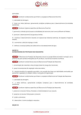 acentuadas. 
AArrtt.. 8855 Constituem condicionantes que limitam a ocupação da Macrozona Rural Sul: 
I - a densidade de drenagem; 
II - áreas com relevo declivoso, apresentando condições complexas para o desenvolvimento de atividades 
econômicas. 
AArrtt.. 8866 Constituem objetivos específicos da Macrozona Rural Sul: 
I - pavimentar a estrada que dá acesso as localidades da macrozona, bem como ao Mirante do Rolador; 
II - promover o desenvolvimento da agricultura familiar; 
III - incentivar o desenvolvimento industrial, em especial das indústrias cerâmicas, de calçados e facção de 
estopas; 
IV - incrementar a oferta de emprego e renda; 
V - melhorar os serviços públicos de coleta de lixo e de abastecimento de água. 
SEÇÃO VI 
DA MACROZONA DE PROTEÇÃO DAS NASCENTES 
AArrtt.. 8877 A Macrozona de Proteção das Nascentes situa-se na porção Norte do território municipal, com a 
presença de parte da Bacia Hidrográfica do Rio do Moura, nas Serras do Gavião e do Moura. 
AArrtt.. 8888 Constituem características atuais da Macrozona de Proteção das Nascentes: 
I - concentração das nascentes e das principais áreas de recarga dos mananciais; 
II - possui remanescentes de vegetação nativa secundária; 
III - redução dramática da vegetação secundária, com exceção das áreas com declividades acentuadas que 
apresentam vegetação em estágios médios e avançados de regeneração. 
AArrtt.. 8899 Constituem condicionantes que limitam a ocupação da Macrozona de Proteção das Nascentes: 
I - a densidade de drenagem; 
II - o relevo declivoso, apresentando condições complexas para o desenvolvimento de atividades 
econômicas. 
AArrtt.. 9900 Constituem objetivos específicos da Macrozona de Proteção das Nascentes: 
I - preservar os recursos hídricos, florestais e a biodiversidade em seu conjunto; 
II - preservar os recursos hídricos para o consumo; 
III - proibir a silvicultura; 
IV - desenvolver o turismo ecológico e educativo. 
SEÇÃO VII 
LeisMunicipais.com.br 
 