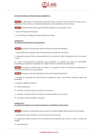 DA MACROZONA DE PRESERVAÇÃO AMBIENTAL 
AArrtt.. 9911 A Macrozona de Preservação Ambiental situa-se na porção Sul do território municipal, com a 
presença da Serra da Dona e das Bacias Hidrográficas do Rio da Galera e do Rio da Dona. 
AArrtt.. 9922 A Macrozona de Preservação Ambiental subdivide-se nas seguintes zonas: 
I - Zona de Proteção de Nascentes; 
II - Zona do Parque Ecológico Municipal do Morro do Rolador. 
SUBSEÇAO I 
DA ZONA DE PROTEÇÃO DE NASCENTES 
AArrtt.. 9933 Constituem características atuais da Zona de Proteção de Nascentes: 
I - concentração das nascentes e das principais áreas de recarga dos mananciais; 
II - presença de recursos hídricos para abastecimento e consumo em médio e longo prazo, para fins urbanos 
e rurais; 
III - possui remanescentes de vegetação nativa secundária, em especial nas áreas com declividades 
acentuadas que apresentam vegetação em estágios médios e avançados de regeneração. 
AArrtt.. 9944 Constituem condicionantes que limitam a ocupação da Zona de Proteção de Nascentes as 
características descritas no artigo anterior. 
AArrtt.. 9955 Constituem objetivos específicos da Zona de Proteção de Nascentes: 
I - proteger as nascentes dos atuais pontos de captação de água e dos demais mananciais ainda não 
explorados; 
II - garantir o equilíbrio ambiental; 
III - proibir a silvicultura; 
IV - recompor as matas ciliares e de entorno às nascentes; 
V - preservar os recursos hídricos, florestais e a biodiversidade em seu conjunto; 
VI - promover o turismo ecológico e educativo. 
SUBSEÇAO II 
DA ZONA DO PARQUE ECOLÓGICO MUNICIPAL DO MORRO DO ROLADOR 
AArrtt.. 9966 Constituem características atuais da Zona do Parque Ecológico Municipal do Morro do Rolador: 
I - a presença do Morro do Rolador, ponto de lançamento de vôo livre; 
II - equipamento público de lazer, com infra-estrutura para lançamento de vôo livre e mirante, no Morro do 
Rolador; 
III - relevo declivoso; 
LeisMunicipais.com.br 
 