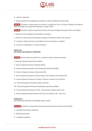 IV - áreas de nascentes; 
V - porção significativa da vegetação secundária em diversos estágios de regeneração. 
AArrtt.. 9977 Constituem condicionantes que limitam a ocupação da Zona do Parque Ecológico Municipal do 
Morro do Rolador as características descritas no artigo anterior. 
AArrtt.. 9988 Constituem objetivos específicos da Zona do Parque Ecológico Municipal do Morro do Rolador: 
I - implantar Parque Ecológico Municipal Morro do Rolador; 
II - promover o lazer através de atividades ecológicas, de esportes radicais e de aventura; 
III - incentivar o desenvolvimento de atividades de turismo educativo e ecológico; 
IV - promover a fiscalização e o controle ambiental. 
SEÇÃO VIII 
DAS ÁREAS DE ESPECIAL INTERESSE 
AArrtt.. 9999 Para os efeitos da presente Lei, constituem áreas de especial interesse: 
I - Áreas de Especial Interesse Social (AEIS); 
II - Áreas de Especial Interesse Ambiental (AEIA); 
III - Áreas de Especial Interesse de Re-qualificação Ambiental (AEIRA); 
IV - Áreas de Especial Interesse Institucional (AEII); 
V - Área de Especial Interesse do Parque Esportivo do Autódromo (AEI-Autódromo); 
VI - Área de Especial Interesse do Comércio, Serviços e Indústria Leve (AEICSI); 
VII - Área de Ocupação Controlada do Moura (AOC-M); 
VIII - Áreas de Especial Interesse de Qualificação Urbanística (AEIQU); 
IX - Área de Especial Interesse da FUNAI - Assentamento Indígena (AEI-Funai); 
X - Área de Especial Interesse Esportivo de Vôo-Livre da Galera (AEI - Vôo Livre). 
SUBSEÇAO I 
DAS ÁREAS DE ESPECIAL INTERESSE SOCIAL (AEIS) 
AArrtt.. 110000 Constituem características atuais das Áreas de Especial Interesse Social (AEIS): 
I - uso predominantemente residencial; 
II - edificações precárias; 
III - ocupações irregulares; 
LeisMunicipais.com.br 
 