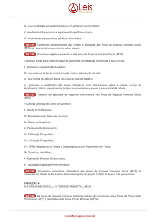 IV - ruas e calçadas sem padronização e em geral sem pavimentação; 
V - insuficiente infra-estrutura e equipamentos públicos urbanos; 
VI - insuficientes equipamentos públicos comunitários. 
AArrtt.. 110011 Constituem condicionantes que limitam a ocupação das Áreas de Especial Interesse Social 
(AEIS) as características descritas no artigo anterior. 
AArrtt.. 110022 Constituem objetivos específicos das Áreas de Especial Interesse Social (AEIS): 
I - reservar áreas para implementação de programas de habitação direcionada à baixa renda; 
II - promover a regularização fundiária; 
III - criar estoque de terras como forma de conter a valorização do solo; 
IV - fixar a mão-de-obra em áreas próximas ao local de trabalho; 
V - promover a qualificação das áreas, dotando-as com infra-estrutura viária e urbana, serviço de 
atendimento público, equipamentos de lazer e comunitários e acesso à área central da cidade. 
AArrtt.. 110033 Poderão ser aplicados os seguintes instrumentos nas Áreas de Especial Interesse Social 
(AEIS): 
I - Outorga Onerosa do Direito de Construir; 
II - Direito de Preferência; 
III - Transferência do Direito de Construir; 
IV - Direito de Superfície; 
V - Parcelamento Compulsório; 
VI - Edificação Compulsória; 
VII - Utilização Compulsória; 
VIII - IPTU Progressivo no Tempo e Desapropriação com Pagamento em Títulos; 
IX - Consórcio Imobiliário; 
X - Operações Urbanas Consorciadas; 
XI - Usucapião Especial de Imóvel Urbano. 
AArrtt.. 110044 Constituem parâmetros urbanísticos das Áreas de Especial Interesse Social (AEIS) os 
constantes na Tabela de Parâmetros Urbanísticos para Ocupação do Solo do Anexo 1 da presente Lei. 
SUBSEÇAO II 
DAS ÁREAS DE ESPECIAL INTERESSE AMBIENTAL (AEIA) 
AArrtt.. 110055 As Áreas de Especial Interesse Ambiental (AEIA) são compostas pelas Áreas de Preservação 
Permanente (APP) e pelo Sistema de Áreas Verdes Urbanas (SAVU). 
LeisMunicipais.com.br 
 