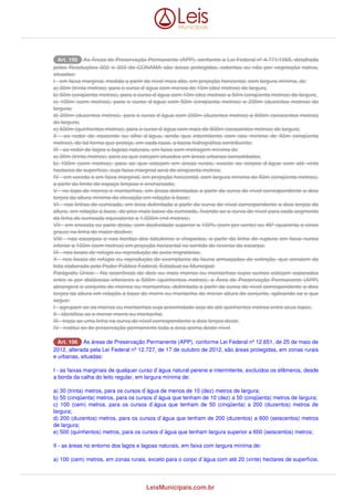 AArrtt.. 110066 As Áreas de Preservação Permanente (APP), conforme a Lei Federal nº 4.771/1965, detalhada 
pelas Resoluções 302 e 303 do CONAMA são áreas protegidas, cobertas ou não por vegetação nativa, 
situadas: 
I - em faixa marginal, medida a partir do nível mais alto, em projeção horizontal, com largura mínima, de: 
a) 30m (trinta metros), para o curso d`água com menos de 10m (dez metros) de largura; 
b) 50m (cinqüenta metros), para o curso d`água com 10m (dez metros) a 50m (cinqüenta metros) de largura; 
c) 100m (cem metros), para o curso d`água com 50m (cinqüenta metros) a 200m (duzentos metros) de 
largura; 
d) 200m (duzentos metros), para o curso d`água com 200m (duzentos metros) a 600m (seiscentos metros) 
de largura; 
e) 500m (quinhentos metros), para o curso d`água com mais de 600m (seiscentos metros) de largura; 
II - ao redor de nascente ou olho d`água, ainda que intermitente com raio mínimo de 50m (cinqüenta 
metros), de tal forma que proteja, em cada caso, a bacia hidrográfica contribuinte; 
III - ao redor de lagos e lagoas naturais, em faixa com metragem mínima de: 
a) 30m (trinta metros), para os que estejam situados em áreas urbanas consolidadas; 
b) 100m (cem metros), para as que estejam em áreas rurais, exceto os corpos d`água com até vinte 
hectares de superfície, cuja faixa marginal será de cinqüenta metros; 
IV - em vereda e em faixa marginal, em projeção horizontal, com largura mínima de 50m (cinqüenta metros), 
a partir do limite do espaço brejoso e encharcado; 
V - no topo de morros e montanhas, em áreas delimitadas a partir da curva de nível correspondente a dois 
terços da altura mínima da elevação em relação à base; 
VI - nas linhas de cumeada, em área delimitada a partir da curva de nível correspondente a dois terços da 
altura, em relação à base, do pico mais baixo da cumeada, fixando-se a curva de nível para cada segmento 
da linha de cumeada equivalente a 1.000m (mil metros); 
VII - em encosta ou parte desta, com declividade superior a 100% (cem por cento) ou 45º (quarenta e cinco 
graus) na linha de maior declive; 
VIII - nas escarpas e nas bordas dos tabuleiros e chapadas, a partir da linha de ruptura em faixa nunca 
inferior a 100m (cem metros) em projeção horizontal no sentido do reverso da escarpa; 
IX - nos locais de refúgio ou reprodução de aves migratórias; 
X - nos locais de refúgio ou reprodução de exemplares da fauna ameaçadas de extinção, que constem de 
lista elaborada pelo Poder Público Federal, Estadual ou Municipal; 
Parágrafo Único - Na ocorrência de dois ou mais morros ou montanhas cujos cumes estejam separados 
entre si por distâncias inferiores a 500m (quinhentos metros), a Área de Preservação Permanente (APP) 
abrangerá o conjunto de morros ou montanhas, delimitada a partir da curva de nível correspondente a dois 
terços da altura em relação à base do morro ou montanha de menor altura do conjunto, aplicando-se o que 
segue: 
I - agrupam-se os morros ou montanhas cuja proximidade seja de até quinhentos metros entre seus topos; 
II - identifica-se o menor morro ou montanha; 
III - traça-se uma linha na curva de nível correspondente a dois terços deste; 
IV - institui-se de preservação permanente toda a área acima deste nível. 
AArrtt.. 110066 As áreas de Preservação Permanente (APP), conforme Lei Federal nº 12.651, de 25 de maio de 
2012, alterada pela Lei Federal nº 12.727, de 17 de outubro de 2012, são áreas protegidas, em zonas rurais 
e urbanas, situadas: 
I - as faixas marginais de qualquer curso d`água natural perene e intermitente, excluídos os efêmeros, desde 
a borda da calha do leito regular, em largura mínima de: 
a) 30 (trinta) metros, para os cursos d`água de menos de 10 (dez) metros de largura; 
b) 50 (cinqüenta) metros, para os cursos d`água que tenham de 10 (dez) a 50 (cinqüenta) metros de largura; 
c) 100 (cem) metros, para os cursos d`água que tenham de 50 (cinqüenta) a 200 (duzentos) metros de 
largura; 
d) 200 (duzentos) metros, para os cursos d`água que tenham de 200 (duzentos) a 600 (seiscentos) metros 
de largura; 
e) 500 (quinhentos) metros, para os cursos d`água que tenham largura superior a 600 (seiscentos) metros; 
II - as áreas no entorno dos lagos e lagoas naturais, em faixa com largura mínima de: 
a) 100 (cem) metros, em zonas rurais, exceto para o corpo d`água com até 20 (vinte) hectares de superfície, 
LeisMunicipais.com.br 
 