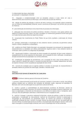 f) a deterioração das áreas urbanizadas; 
g) a poluição e a degradação ambiental; 
VII - integração e complementaridade entre as atividades urbanas e rurais, tendo em vista o 
desenvolvimento sócio-econômico do Município e do território sob sua área de influência; 
VIII - adoção de padrões de produção e consumo de bens e serviços e de expansão urbana compatíveis 
com os limites da sustentabilidade ambiental, social e econômica do Município e do território sob sua área 
de influência; 
IX - justa distribuição dos benefícios e ônus decorrentes do processo de urbanização; 
X - adequação dos instrumentos de política econômica, tributária e financeira e dos gastos públicos aos 
objetivos do desenvolvimento urbano, de modo a privilegiar os investimentos geradores de bem-estar geral 
e a fruição dos bens pelos diferentes segmentos sociais; 
XI - recuperação dos investimentos do Poder Público de que tenha resultado a valorização de imóveis 
urbanos; 
XII - proteção, preservação e recuperação do meio ambiente natural e construído, do patrimônio cultural, 
histórico, artístico, paisagístico e arqueológico; 
XIII - audiência do Poder Público Municipal e da população interessada nos processos de implantação de 
empreendimentos ou atividades com efeitos potencialmente negativos sobre o meio ambiente natural ou 
construído, sobre o conforto ou a segurança da população; 
XIV - regularização fundiária e urbanização de áreas ocupadas por população de baixa renda mediante o 
estabelecimento de normas especiais de urbanização, uso e ocupação do solo e edificação, considerada a 
situação socioeconômica da população e as normas ambientais; 
XV - simplificação da legislação de parcelamento, uso e ocupação do solo e das normas edilícias, com 
vistas a permitir a redução dos custos e o aumento da oferta dos lotes e unidades habitacionais nas áreas 
de especial interesse a serem ocupadas por população de baixa renda; 
XVI - isonomia de condições para os agentes públicos e privados na promoção de empreendimentos e 
atividades relativos ao processo de urbanização, atendido o interesse social. 
TÍTULO II 
DOS OBJETIVOS GERAIS DO MUNICÍPIO DE CANELINHA 
AArrtt.. 55º Constituem objetivos gerais do Município de Canelinha: 
I - promover o desenvolvimento social através do incremento, paulatino e continuado no tempo, das políticas 
públicas voltadas para as melhorias das condições de educação, saúde, segurança da população do 
Município, bem como da valorização do seu patrimônio cultural e territorial; 
II - manter e garantir a sustentabilidade do desenvolvimento econômico do Município, através da 
diversificação das atividades industriais, do incentivo à ampliação das atividades turísticas e esportivas, com 
base na capacitação e incremento da infra-estrutura e da melhoria do sistema viário e transportes, assim 
como por meio da qualificação urbanística e ordenamento de uso e ocupação do solo; 
III - valorizar e proteger o patrimônio ambiental do Município, através de políticas e ações de incentivo à 
preservação e recuperação do meio-ambiente, melhoria da infra-estrutura incentivo à preservação e 
recuperação do meio-ambiente, de saneamento básico, de maneira que promova a recuperação e 
qualificação ambiental de todo o território municipal, através da preservação do solo; da preservação dos 
recursos hídricos; da preservação da fauna e da flora; e da preservação das paisagens naturais, tendo como 
base a educação e a conscientização ambiental, bem como a fiscalização das normas ambientais. 
LeisMunicipais.com.br 
 