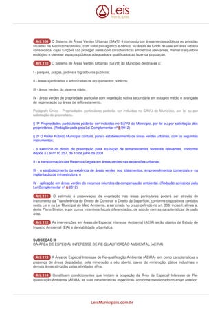 AArrtt.. 110099 O Sistema de Áreas Verdes Urbanas (SAVU) é composto por áreas verdes públicas ou privadas 
situadas na Macrozona Urbana, com valor paisagístico e cênico, ou áreas de fundo de vale em área urbana 
consolidada, cujas funções são proteger áreas com características ambientais relevantes, manter o equilíbrio 
ecológico e oferecer espaços públicos adequados e qualificados ao lazer da população. 
AArrtt.. 111100 O Sistema de Áreas Verdes Urbanas (SAVU) do Município destina-se a: 
I - parques, praças, jardins e logradouros públicos; 
II - áreas ajardinadas e arborizadas de equipamentos públicos; 
III - áreas verdes do sistema viário; 
IV - áreas verdes de propriedade particular com vegetação nativa secundária em estágios médio e avançado 
de regeneração ou áreas de reflorestamento. 
Parágrafo Único - Propriedades particulares poderão ser incluídas no SAVU do Município, por lei ou por 
solicitação do proprietário. 
§ 1º Propriedades particulares poderão ser incluídas no SAVU do Município, por lei ou por solicitação dos 
proprietários. (Redação dada pela Lei Complementar nº 6/2012) 
§ 2º O Poder Público Municipal contará, para o estabelecimento de áreas verdes urbanas, com os seguintes 
instrumentos: 
- o exercício do direito de preempção para aquisição de remanescentes florestais relevantes, conforme 
dispõe a Lei nº 10.257, de 10 de julho de 2001; 
II - a transformação das Reservas Legais em áreas verdes nas expansões urbanas; 
III - o estabelecimento de exigência de áreas verdes nos loteamentos, empreendimentos comerciais e na 
implantação de infraestrutura; e 
IV - aplicação em áreas verdes de recursos oriundos da compensação ambiental. (Redação acrescida pela 
Lei Complementar nº 6/2012) 
AArrtt.. 111111 O estímulo à preservação da vegetação nas áreas particulares poderá ser através do 
instrumento da Transferência do Direito de Construir e Direito de Superfície, conforme dispositivos contidos 
nesta Lei e na Lei Municipal do Meio Ambiente, a ser criada no prazo definido no art. 336, inciso I, alínea a, 
deste Plano Diretor, e por outros incentivos fiscais diferenciados, de acordo com as características de cada 
área. 
AArrtt.. 111122 As intervenções em Áreas de Especial Interesse Ambiental (AEIA) serão objetos de Estudo de 
Impacto Ambiental (EIA) e de viabilidade urbanística. 
SUBSEÇAO III 
DA ÁREA DE ESPECIAL INTERESSE DE RE-QUALIFICAÇÃO AMBIENTAL (AEIRA) 
AArrtt.. 111133 A Área de Especial Interesse de Re-qualificação Ambiental (AEIRA) tem como características a 
presença de áreas degradadas pela mineração a céu aberto, cavas de mineração, pátios industriais e 
demais áreas atingidas pelas atividades afins. 
AArrtt.. 111144 Constituem condicionantes que limitam a ocupação da Área de Especial Interesse de Re-qualificação 
Ambiental (AEIRA) as suas características específicas, conforme mencionado no artigo anterior. 
LeisMunicipais.com.br 
 