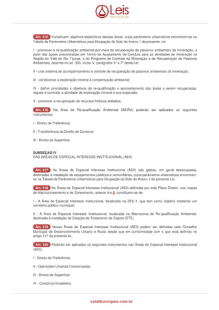 AArrtt.. 111155 Constituem objetivos específicos dessas áreas, cujos parâmetros urbanísticos encontram-se na 
Tabela de Parâmetros Urbanísticos para Ocupação do Solo do Anexo 1 da presente Lei: 
I - promover a re-qualificação ambiental por meio da recuperação de passivos ambientais da mineração, a 
partir das ações preconizadas em Termo de Ajustamento de Conduta para as atividades de mineração na 
Região do Vale do Rio Tijucas, e do Programa de Controle da Mineração e de Recuperação de Passivos 
Ambientais, descrito no art. 305, inciso V, parágrafos 5º a 7º desta Lei; 
II - criar sistema de acompanhamento e controle de recuperação de passivos ambientais da mineração; 
III - condicionar a exploração mineral à compensação ambiental; 
IV - definir prioridades e objetivos de re-qualificação e aproveitamento das áreas a serem recuperadas, 
regular e controlar a atividade de exploração mineral e sua expansão; 
V - promover a recuperação de recursos hídricos afetados. 
AArrtt.. 111166 Na Área de Re-qualificação Ambiental (AEIRA) poderão ser aplicados os seguintes 
instrumentos: 
I - Direito de Preferência; 
II - Transferência do Direito de Construir; 
III - Direito de Superfície. 
SUBSEÇAO IV 
DAS ÁREAS DE ESPECIAL INTERESSE INSTITUCIONAL (AEII) 
AArrtt.. 111177 As Áreas de Especial Interesse Institucional (AEII) são glebas, em geral desocupadas, 
destinadas a instalação de equipamentos públicos e comunitários, cujos parâmetros urbanísticos encontram-se 
na Tabela de Parâmetros Urbanísticos para Ocupação do Solo do Anexo 1 da presente Lei. 
AArrtt.. 111188 As Áreas de Especial Interesse Institucional (AEII) definidas por este Plano Diretor, nos mapas 
de Macrozoneamento e de Zoneamento, anexos 4 e 5, constituem-se de: 
I - A Área de Especial Interesse Institucional, localizada na ZEU-1, que tem como objetivo implantar um 
cemitério público municipal; 
II - A Área de Especial Interesse Institucional, localizada na Macrozona de Re-qualificação Ambiental, 
destinada à instalação de Estação de Tratamento de Esgoto (ETE). 
AArrtt.. 111199 Novas Áreas de Especial Interesse Institucional (AEII) podem ser definidas pelo Conselho 
Municipal de Desenvolvimento Urbano e Rural, desde que em conformidade com o que está definido no 
artigo 117 da presente lei. 
AArrtt.. 112200 Poderão ser aplicados os seguintes instrumentos nas Áreas de Especial Interesse Institucional 
(AEII): 
I - Direito de Preferência; 
II - Operações Urbanas Consorciadas; 
III - Direito de Superfície; 
IV - Consórcio Imobiliário. 
LeisMunicipais.com.br 
 