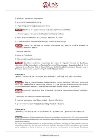 II - qualificar e padronizar o sistema viário; 
III - promover a regularização fundiária; 
IV - implantar equipamentos públicos e comunitários. 
AArrtt.. 113344 São Áreas de Especial Interesse de Qualificação Urbanística (AEIQU): 
I - a Área de Especial Interesse de Qualificação Urbanística do Cardoso; 
II - a Área de Especial Interesse de Qualificação Urbanística da Galera; 
III - a Área de Especial Interesse de Qualificação Urbanística de Urussanga. 
AArrtt.. 113355 Poderão ser aplicados os seguintes instrumentos nas Áreas de Especial Interesse de 
Qualificação Urbanística (AEIQU): 
I - Direito de Superfície; 
II - Direito de Preferência; 
III - Operações Urbanas Consorciadas. 
AArrtt.. 113366 Constituem parâmetros urbanísticos das Áreas de Especial Interesse de Qualificação 
Urbanística (AEIQU) os constantes na Tabela de Parâmetros Urbanísticos para Ocupação do Solo do Anexo 
1 da presente Lei. Exceto a Área de Especial Interesse de Qualificação Urbanística do Cardoso, onde as 
dimensões das vias locais possuem metragem total de 12 (doze) metros. 
SUBSEÇAO IX 
DA ÁREA DE ESPECIAL INTERESSE DE ASSENTAMENTO INDÍGENA DA FUNAI - (AEI-FUNAI) 
AArrtt.. 113377 A Área de Especial Interesse de Assentamento Indígena da FUNAI - (AEI-Funai) ao longo do 
Rio da Dona, na localidade de mesmo nome, em terras da FUNAI destinada ao assentamento de população 
indígena, possui relevo declivoso e vegetação secundária em diversos estágios de regeneração. 
AArrtt.. 113388 Constituem objetivos da Área de Especial Interesse de Assentamento Indígena da FUNAI - 
(AEI-Funai): 
I - promover o uso sustentado dos recursos naturais; 
II - incentivar a integração social da comunidade indígena no Município; 
III - preservar os recursos hídricos da Bacia Hidrográfica do Rio da Dona. 
SUBSEÇAO X 
DAS ÁREAS DE ESPECIAL INTERESSE ESPORTIVO DO VÔO LIVRE DA GALERA (AEI-VÔO LIVRE) 
AArrtt.. 113399 As Áreas de Especial Interesse Esportivo do Vôo Livre da Galera (AEI-Vôo Livre), destinadas à 
prática desse esporte no Município, são compostas por duas áreas: uma para a decolagem e a outra para 
aproximação e pouso. 
§ 1º A área para decolagem localiza-se no topo do Morro do Rolador (ou Morro da Pipa), onde já existe uma 
estrutura para este fim, que faz parte do Parque Ecológico Municipal do Morro do Rolador; a área para 
pouso localiza-se no Bairro da Galera, em terreno existente nos fundos da Igreja Sagrado Coração de 
LeisMunicipais.com.br 
 