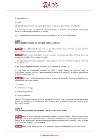 II - não-residencial; 
III - misto. 
§ 1º Considera-se uso residencial aquele destinado às moradias do tipo unifamiliar e multifamiliar. 
§ 2º Considera-se uso não-residencial aquele destinado ao exercício das atividades institucionais, 
industriais, comerciais e de prestação de serviços. 
§ 3º Considera-se uso misto aquele constituído por mais de um tipo de uso no mesmo lote. 
SEÇÃO II 
DAS REGRAS SOBRE USO E OCUPAÇÃO DO SOLO URBANO 
AArrtt.. 114455 Nas edificações de uso misto, o uso não-residencial deve limitar-se aos dois primeiros 
pavimentos e ter acesso próprio pelo logradouro público. 
AArrtt.. 114466 Todos os usos e atividades poderão se instalar nas Macrozonas Urbana e Rurais, desde que 
obedeçam a condições determinadas em função: 
I - dos objetivos específicos de cada Zona e Área de Especial Interesse constantes no Capítulo II do Título 
III da presente Lei; 
II - das disposições sobre os trechos do sistema viário, na forma da presente Lei; 
III - dos níveis de incomodidade regulados na Seção III deste Capítulo, na Tabela de Níveis de 
Incomodidade constante no Anexo 2 e nos mapas de Zoneamento do Anexos 5 e do Sistema Viário Urbano 
do Anexo 6, da presente Lei. 
AArrtt.. 114477 Os usos e atividades deverão atender a requisitos de instalação, definidos em função de sua 
potencialidade como geradores de: 
I - incômodo; 
II - interferência no tráfego; 
III - impacto de vizinhança; 
IV - impacto ambiental. 
Parágrafo Único - As normas que regularão a avaliação do grau de impacto ambiental dos usos e atividades 
deverão ser reguladas na Lei Municipal do Meio Ambiente, a ser instituída dentro do prazo referido no art. 
336, inciso I, alínea a. 
SEÇÃO III 
DOS INCÔMODOS OU INCOMODIDADES E SEUS RESPECTIVOS NÍVEIS 
AArrtt.. 114488 Para os efeitos desta Lei, considera-se incômodo, ou incomodidade, a potencialidade ou efeito 
gerado por uma ou mais atividades sobre a coletividade, considerando a sua incompatibilidade com os 
padrões de uso definidos para determinadas porções do território do Município, conforme a Tabela de Níveis 
de Incomodidade do Anexo 2 da presente Lei. 
AArrtt.. 114499 Para fins de análise do nível de incomodidade, deverão ser observados os seguintes fatores: 
LeisMunicipais.com.br 
 