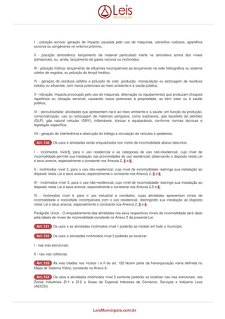 I - poluição sonora: geração de impacto causada pelo uso de máquinas, utensílios ruidosos, aparelhos 
sonoros ou congêneres no entorno próximo; 
II - poluição atmosférica: lançamento de material particulado inerte na atmosfera acima dos níveis 
admissíveis, ou, ainda, lançamento de gases nocivos ou incômodos; 
III - poluição hídrica: lançamento de efluentes incompatíveis ao lançamento na rede hidrográfica ou sistema 
coletor de esgotos, ou poluição do lençol freático; 
IV - geração de resíduos sólidos e poluição do solo: produção, manipulação ou estocagem de resíduos 
sólidos ou efluentes, com riscos potenciais ao meio ambiente e à saúde pública; 
V - vibração: impacto provocado pelo uso de máquinas, detonação ou equipamentos que produzam choques 
repetitivos ou vibração sensível, causando riscos potenciais à propriedade, ao bem estar ou à saúde 
pública; 
VI - periculosidade: atividades que apresentem risco ao meio ambiente e à saúde, em função da produção, 
comercialização, uso ou estocagem de materiais perigosos, como explosivos, gás liquefeito de petróleo 
(GLP), gás natural veicular (GNV), inflamáveis, tóxicos e equiparáveis, conforme normas técnicas e 
legislação específica; 
VII - geração de interferência e obstrução do tráfego e circulação de veículos e pedestres. 
AArrtt.. 115500 Os usos e atividades serão enquadrados nos níveis de incomodidade abaixo descritos: 
I - incômodos nível 1, para o uso residencial e as categorias de uso não-residencial, cujo nível de 
incomodidade permite sua instalação nas proximidades do uso residencial, observando o disposto nesta Lei 
e seus anexos, especialmente o constante nos Anexos 2, 5 e 6; 
II - incômodos nível 2, para o uso não-residencial, cujo nível de incomodidade restringe sua instalação ao 
disposto nesta Lei e seus anexos, especialmente o constante nos Anexos 2, 5 e 6; 
III - incômodos nível 3, para o uso não-residencial, cujo nível de incomodidade restringe sua instalação ao 
disposto nesta Lei e seus anexos, especialmente o constante nos Anexos 2,5 e 6; 
IV - incômodos nível 4, para o uso industrial e correlatos, cujas atividades apresentam níveis de 
incomodidade e nocividade incompatíveis com o uso residencial, restringindo sua instalação ao disposto 
nesta Lei e seus anexos, especialmente o constante nos Anexos 2, 5 e 6. 
Parágrafo Único - O enquadramento das atividades nos seus respectivos níveis de incomodidade será dado 
pela tabela de níveis de incomodidade constante no Anexo 2 da presente Lei. 
AArrtt.. 115511 Os usos e as atividades incômodos nível 1 poderão se instalar em todo o município. 
AArrtt.. 115522 Os usos e atividades incômodos nível 2 poderão se localizar: 
I - nas vias estruturais; 
II - nas vias coletoras. 
AArrtt.. 115533 As vias citadas nos incisos I e II do art. 152 fazem parte da hierarquização viária definida no 
Mapa de Sistema Viário, constante no Anexo 6. 
AArrtt.. 115544 Os usos e atividades incômodos nível 3 somente poderão se localizar nas vias estruturais, nas 
Zonas Industriais ZI-1 e ZI-2 e Áreas de Especial Interesse de Comércio, Serviços e Indústria Leve 
(AEICSI). 
LeisMunicipais.com.br 
 