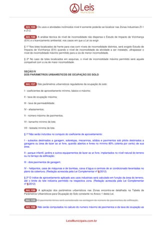 AArrtt.. 115555 Os usos e atividades incômodos nível 4 somente poderão se localizar nas Zonas Industriais ZI-1 
e ZI-2. 
AArrtt.. 115566 A análise técnica do nível de incomodidade não dispensa o Estudo de Impacto de Vizinhança 
(EIV) e o licenciamento ambiental, nos casos em que a Lei os exigir. 
§ 1º Nos lotes localizados de frente para vias com níveis de incomodidade distintos, será exigido Estudo de 
Impacto de Vizinhança (EIV) quando o nível de incomodidade da atividade a ser instalado, ultrapassar o 
nível de incomodidade máximo permitido para a via de menor incomodidade. 
§ 2º No caso de lotes localizados em esquinas, o nível de incomodidade máximo permitido será aquele 
compatível com a via de maior incomodidade. 
SEÇÃO IV 
DOS PARÂMETROS URBANÍSTICOS DE OCUPAÇÃO DO SOLO 
AArrtt.. 115577 São parâmetros urbanísticos reguladores da ocupação do solo: 
I - coeficientes de aproveitamento mínimo, básico e máximo; 
II - taxa de ocupação máxima; 
III - taxa de permeabilidade; 
IV - afastamentos; 
V - número máximo de pavimentos; 
VI - tamanho mínimo de lote; 
VII - testada mínima de lote. 
§ 1º Não serão incluídos no computo do coeficiente de aproveitamento: 
I - subsolos destinados a garagem, sobrelojas, mezaninos, sótãos e pavimentos sob pilotis destinados a 
garagens ou área de lazer ao ar livre, quando abertos e livres no mínimo 80% (oitenta por cento) de sua 
área; 
II - parque infantil, jardins e outros equipamentos de lazer ao ar livre, implantados no nível natural do terreno 
ou no terraço da edificação; 
III - dois pavimentos de garagem; 
IV - helipontos, casa de máquinas e de bombas, caixa d`água e centrais de ar condicionado levantadas no 
plano da cobertura; (Redação acrescida pela Lei Complementar nº 6/2012) 
§ 2º O índice de aproveitamento aplicado aos usos industriais será calculado em função da área do terreno, 
até o limite do lote indústria permitido na respectiva zona. (Redação acrescida pela Lei Complementar 
nº 6/2012) 
AArrtt.. 115588 A aplicação dos parâmetros urbanísticos nas Zonas encontra-se detalhada na Tabela de 
Parâmetros Urbanísticos para Ocupação do Solo constante no Anexo 1 desta Lei. 
AArrtt.. 115599 O pavimento térreo será considerado na contagem do número de pavimentos da edificação. 
AArrtt.. 115599 Não serão computados no calculo do numero máximo de pavimentos e da taxa de ocupação as 
LeisMunicipais.com.br 
 