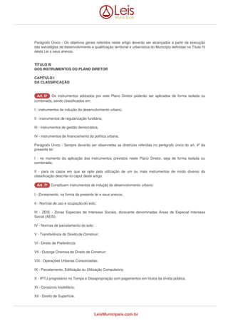 Parágrafo Único - Os objetivos gerais referidos neste artigo deverão ser alcançados a partir da execução 
das estratégias de desenvolvimento e qualificação territorial e urbanística do Município definidas no Título IV 
desta Lei e seus anexos. 
TÍTULO III 
DOS INSTRUMENTOS DO PLANO DIRETOR 
CAPÍTULO I 
DA CLASSIFICAÇÃO 
AArrtt.. 66º Os instrumentos adotados por este Plano Diretor poderão ser aplicados de forma isolada ou 
combinada, sendo classificados em: 
I - instrumentos de indução do desenvolvimento urbano; 
II - instrumentos de regularização fundiária; 
III - instrumentos de gestão democrática; 
IV - instrumentos de financiamento da política urbana. 
Parágrafo Único - Sempre deverão ser observadas as diretrizes referidas no parágrafo único do art. 4º da 
presente lei: 
I - no momento da aplicação dos instrumentos previstos neste Plano Diretor, seja de forma isolada ou 
combinada; 
II - para os casos em que se opte pela utilização de um ou mais instrumentos de modo diverso da 
classificação descrita no caput deste artigo. 
AArrtt.. 77º Constituem instrumentos de indução do desenvolvimento urbano: 
I - Zoneamento, na forma da presente lei e seus anexos; 
II - Normas de uso e ocupação do solo; 
III - ZEIS - Zonas Especiais de Interesse Sociais, doravante denominadas Áreas de Especial Interesse 
Social (AEIS); 
IV - Normas de parcelamento do solo; 
V - Transferência do Direito de Construir; 
VI - Direito de Preferência; 
VII - Outorga Onerosa do Direito de Construir; 
VIII - Operações Urbanas Consorciadas; 
IX - Parcelamento, Edificação ou Utilização Compulsória; 
X - IPTU progressivo no Tempo e Desapropriação com pagamentos em títulos da dívida pública; 
XI - Consórcio Imobiliário; 
XII - Direito de Superfície. 
LeisMunicipais.com.br 
 