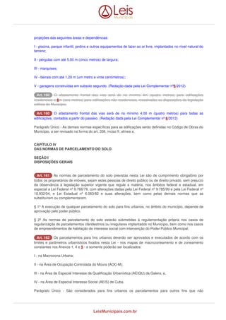 projeções das seguintes áreas e dependências: 
I - piscina, parque infantil, jardins e outros equipamentos de lazer ao ar livre, implantados no nível natural do 
terreno; 
II - pérgulas com até 5,00 m (cinco metros) de largura; 
III - marquises; 
IV - beirais com até 1,20 m (um metro e vinte centímetros); 
V - garagens construídas em subsolo segundo. (Redação dada pela Lei Complementar nº 6/2012) 
AArrtt.. 116600 O afastamento frontal das vias será de no mínimo 4m (quatro metros) para edificações 
residenciais e 6m (seis metros) para edificações não-residenciais, ressalvadas as disposições da legislação 
edilícia do Município. 
AArrtt.. 116600 O afastamento frontal das vias será de no mínimo 4,00 m (quatro metros) para todas as 
edificações, contados a partir do passeio. (Redação dada pela Lei Complementar nº 6/2012) 
Parágrafo Único - As demais normas específicas para as edificações serão definidas no Código de Obras do 
Município, a ser revisado na forma do art. 336, inciso II, alínea a. 
CAPÍTULO IV 
DAS NORMAS DE PARCELAMENTO DO SOLO 
SEÇÃO I 
DISPOSIÇÕES GERAIS 
AArrtt.. 116611 As normas de parcelamento do solo previstas nesta Lei são de cumprimento obrigatório por 
todos os proprietários de imóveis, sejam estes pessoas de direito público ou de direito privado, sem prejuízo 
da observância à legislação superior vigente que regule a matéria, nos âmbitos federal e estadual, em 
especial a Lei Federal nº 6.766/79, com alterações dadas pela Lei Federal nº 9.785/99 e pela Lei Federal nº 
10.932/04, e Lei Estadual nº 6.063/82 e suas alterações, bem como pelas demais normas que as 
substituírem ou complementarem. 
§ 1º A execução de qualquer parcelamento do solo para fins urbanos, no âmbito do município, depende de 
aprovação pelo poder público. 
§ 2º As normas de parcelamento do solo estarão submetidas à regulamentação própria nos casos de 
regularização de parcelamentos clandestinos ou irregulares implantados no Município, bem como nos casos 
de empreendimentos de habitação de interesse social com intervenção do Poder Público Municipal. 
AArrtt.. 116622 Os parcelamentos para fins urbanos deverão ser aprovados e executados de acordo com os 
limites e parâmetros urbanísticos fixados nesta Lei - nos mapas de macrozoneamento e de zoneamento 
constantes nos Anexos 1, 4 e 5 - e somente poderão ser localizados: 
I - na Macrozona Urbana; 
II - na Área de Ocupação Controlada do Moura (AOC-M); 
III - na Área de Especial Interesse de Qualificação Urbanística (AEIQU) da Galera; e, 
IV - na Área de Especial Interesse Social (AEIS) de Cuba. 
Parágrafo Único - São considerados para fins urbanos os parcelamentos para outros fins que não 
LeisMunicipais.com.br 
 
