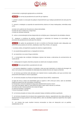 compreendam a exploração agropecuária ou extrativista. 
AArrtt.. 116633 As normas de parcelamento do solo têm por objetivos: 
I - orientar o projeto e a execução de qualquer empreendimento que implique parcelamento do solo para fins 
urbanos; 
II - prevenir a instalação ou expansão de assentamentos urbanos em áreas inadequadas, entendidas estas 
como: 
a) áreas com ausência de infra-estrutura urbana demandada; 
b) áreas de risco à saúde e/ou à segurança; 
c) áreas de interesse ambiental; 
III - evitar a comercialização de lotes desprovidos de condições para o desempenho de atividades urbanas; 
IV - assegurar a existência de padrões urbanísticos e ambientais de interesse da comunidade, nos 
processos de parcelamento do solo para fins urbanos. 
AArrtt.. 116644 As ações de parcelamento do solo no território do Município deverão estar adequadas aos 
elementos estruturadores do território, detalhados neste Plano Diretor, em especial: 
I - as áreas verdes, principalmente aquelas de cobertura vegetal arbórea; 
II - as características geotécnicas e a topografia do terreno; 
III - as nascentes e os cursos d`água existentes; 
IV - a conservação das condições hidrológicas originais das bacias e alternativas de amortecimento da 
vazão pluvial; 
V - a adequação do traçado urbanístico proposto ao sistema de circulação existente. 
AArrtt.. 116655 Não será permitido o parcelamento do solo: 
I - em terrenos alagadiços e sujeitos a inundações, antes que seja implantado um sistema de drenagem da 
área e sem prejuízo da necessidade de elaboração dos estudos técnicos de impacto ambiental; 
II - em terrenos que tenham sido aterrados com material nocivo à saúde pública, sem que se tenham sido 
previamente eliminados os riscos à população; 
III - em terrenos situados nas Áreas de Especial Interesse Social (AEIS), notadamente: 
a) topos de morro e áreas com declividade igual ou superior a 30% (trinta por cento), salvo se atendidas 
exigências específicas das autoridades competentes; 
b) mananciais e áreas de captação de água para abastecimento atual ou futuro; 
c) ao redor das lagoas, lagos ou reservatórios de água, sejam estes naturais ou artificiais. 
d) fundos de vale e faixas sanitárias dos corpos de água; 
e) reservas florestais e ecológicas; 
f) áreas de paisagem notáveis. 
IV - em terrenos situados em áreas onde a poluição impeça condições sanitárias suportáveis; 
V - em terrenos situados fora do alcance dos equipamentos urbanos, especialmente das redes públicas de 
abastecimento de água potável e de energia elétrica, salvo se atendidas exigências específicas dos órgãos 
competentes; 
VI - em imóveis dos quais resultem terrenos encravados ou lotes em desacordo com os padrões 
estabelecidos em lei; 
LeisMunicipais.com.br 
 