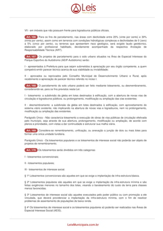 VII - em imóveis que não possuam frente para logradouros públicos oficiais. 
AArrtt.. 116666 Para os fins de parcelamento, nas áreas com declividade entre 20% (vinte por cento) e 30% 
(trinta por cento), assim como em terrenos com condições hidrológicas complexas e declividades de 0 (zero) 
a 5% (cinco por cento), ou terrenos que apresentem risco geológico, será exigido laudo geotécnico, 
elaborado por profissional habilitado, devidamente acompanhado da respectiva Anotação de 
Responsabilidade Técnica (ART). 
AArrtt.. 116677 Os projetos de parcelamento para o solo urbano situados na Área de Especial Interesse do 
Parque Esportivo do Autódromo (AEIP-Autódromo) serão: 
I - apresentados à Prefeitura para que sejam submetidos à apreciação por seu órgão competente, a quem 
competirá emitir parecer técnico acerca de sua viabilidade ou inviabilidade; 
II - aprovados ou reprovados pelo Conselho Municipal de Desenvolvimento Urbano e Rural, após 
recebimento e apreciação do parecer técnico referido no inciso I. 
AArrtt.. 116688 O parcelamento do solo urbano poderá ser feito mediante loteamento, ou desmembramento, 
considerando-se, para os fins previstos nesta Lei: 
I - loteamento: a subdivisão da gleba em lotes destinados à edificação, com a abertura de novas vias de 
circulação e logradouros públicos, ou prolongamento, modificação ou ampliação das vias existentes; 
II - desmembramento: a subdivisão da gleba em lotes destinados à edificação, com aproveitamento do 
sistema viário existente, não implicando na abertura de novas vias e logradouros, nem no prolongamento, 
modificação ou ampliação das existentes. 
Parágrafo Único - Não caracteriza loteamento a execução de obras de vias públicas de circulação efetivada 
pelo município, seja através de sua abertura, prolongamento, modificação ou ampliação, de acordo com 
planos e prioridades, com vistas a dar continuidade e estruturar sua malha viária. 
AArrtt.. 116699 Considera-se remembramento, unificação, ou anexação a junção de dois ou mais lotes para 
formar uma única unidade fundiária. 
Parágrafo Único - Os loteamentos populares e os loteamentos de interesse social não poderão ser objeto de 
projetos de remembramento. 
AArrtt.. 117700 Os loteamentos serão divididos em três categorias: 
I - loteamentos convencionais; 
II - loteamentos populares; 
III - loteamentos de interesse social. 
§ 1º Loteamentos convencionais são aqueles em que se exige a implantação de infra-estrutura básica. 
§ 2º Loteamentos populares são aqueles em que se exige a implantação da infra-estrutura mínima e são 
feitas exigências menores no tamanho dos lotes, visando o barateamento do custo da terra para classes 
menos favorecidas. 
§ 3º Loteamentos de interesse social são aqueles executados pelo poder público ou com promoção a ele 
vinculada, que deverá providenciar a implantação da infra-estrutura mínima, com o fim de resolver 
problemas de assentamento de populações de baixa renda. 
§ 4º Os loteamentos de interesse social e os loteamentos populares só poderão ser realizados nas Áreas de 
Especial Interesse Social (AEIS). 
LeisMunicipais.com.br 
 