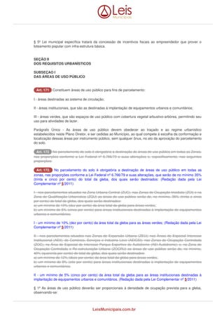 § 5º Lei municipal específica tratará da concessão de incentivos fiscais ao empreendedor que prover o 
loteamento popular com infra-estrutura básica. 
SEÇÃO II 
DOS REQUISITOS URBANÍSTICOS 
SUBSEÇAO I 
DAS ÁREAS DE USO PÚBLICO 
AArrtt.. 117711 Constituem áreas de uso público para fins de parcelamento: 
I - áreas destinadas ao sistema de circulação; 
II - áreas institucionais, que são as destinadas à implantação de equipamentos urbanos e comunitários; 
III - áreas verdes, que são espaços de uso público com cobertura vegetal arbustivo-arbórea, permitindo seu 
uso para atividades de lazer. 
Parágrafo Único - As áreas de uso público devem obedecer ao traçado e ao regime urbanístico 
estabelecidos neste Plano Diretor, e ser cedidas ao Município, ao qual compete à escolha da conformação e 
localização dessas áreas por instrumento público, sem qualquer ônus, no ato da aprovação do parcelamento 
do solo. 
AArrtt.. 117722 No parcelamento do solo é obrigatória a destinação de áreas de uso público em todas as Zonas, 
nas proporções conforme a Lei Federal nº 6.766/79 e suas alterações e, especificamente, nas seguintes 
proporções: 
AArrtt.. 117722.. No parcelamento do solo é obrigatória a destinação de áreas de uso público em todas as 
zonas, nas proporções conforme a Lei Federal nº 6.766/79 e suas alterações, que serão de no mínimo 35% 
(trinta e cinco por cento) do total da gleba, dos quais serão destinados: (Redação dada pela Lei 
Complementar nº 5/2011) 
I - nos parcelamentos situados na Zona Urbana Central (ZUC), nas Zonas de Ocupação Imediata (ZOI) e na 
Zona de Qualificação Urbanística (ZQU) as áreas de uso público serão de, no mínimo, 35% (trinta e cinco 
por cento) do total da gleba, dos quais serão destinados: 
a) um mínimo de 10% (dez por cento) da área total da gleba para áreas verdes; 
b) um mínimo de 5% (cinco por cento) para áreas institucionais destinadas à implantação de equipamentos 
urbanos e comunitários; 
I - um mínimo de 10% (dez por cento) da área total da gleba para as áreas verdes; (Redação dada pela Lei 
Complementar nº 5/2011) 
II - nos parcelamentos situados nas Zonas de Expansão Urbana (ZEU); nas Áreas de Especial Interesse 
Institucional (AEII), de Comércio, Serviços e Indústria Leve (AEICSI); nas Zonas de Ocupação Controlada 
(ZOC), na Área de Especial de Interesse Parque Esportivo do Autódromo (AEI-Autódromo); e, na Zona de 
Ocupação Controlada e Re-estruturação Urbana (ZOCRU) as áreas de uso público serão de, no mínimo, 
40% (quarenta por cento) do total da gleba, dos quais serão destinados: 
a) um mínimo de 12% (doze por cento) da área total da gleba para áreas verdes; 
b) um mínimo de 8% (oito por cento) para áreas institucionais destinadas à implantação de equipamentos 
urbanos e comunitários. 
II - um mínimo de 5% (cinco por cento) da área total da gleba para as áreas institucionais destinadas à 
implantação de equipamentos urbanos e comunitários. (Redação dada pela Lei Complementar nº 5/2011) 
§ 1º As áreas de uso público deverão ser proporcionais à densidade de ocupação prevista para a gleba, 
observando-se: 
LeisMunicipais.com.br 
 