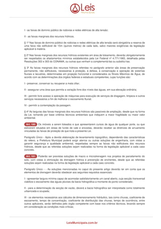 I - as faixas de domínio público de rodovias e redes elétricas de alta tensão; 
II - as faixas marginais dos recursos hídricos. 
§ 1º Nas faixas de domínio público de rodovias e redes elétricas de alta tensão será obrigatória a reserva de 
uma faixa não edificável de 15m (quinze metros) de cada lado, salvo maiores exigências da legislação 
aplicável à matéria. 
§ 2º Nas faixas marginais dos recursos hídricos existentes em área de loteamento, deverão obrigatoriamente 
ser respeitados os afastamentos mínimos estabelecidos pela Lei Federal nº 4.771/1965, detalhada pelas 
Resoluções 302 e 303 do CONAMA, ou outras que venham a complementá-las ou substituí-las. 
§ 3º As faixas marginais dos recursos hídricos referidas no parágrafo anterior são áreas de preservação 
permanente, não edificáveis, necessárias à proteção, à defesa, à conservação e operação de sistemas 
fluviais e lacustres, determinadas em projeção horizontal e considerados os Níveis Máximos de Água, de 
acordo com as determinações dos órgãos federais e estaduais competentes, cujas funções são: 
I - preservar, conservar ou recuperar a mata ciliar; 
II - assegurar uma área que permita a variação livre dos níveis das águas, em sua elevação ordinária; 
III - permitir livre acesso à operação de máquinas para execução de serviços de dragagem, limpeza e outros 
serviços necessários a fim de melhorar o escoamento fluvial; 
IV - permitir a contemplação da paisagem. 
§ 4º As larguras das faixas marginais dos recursos hídricos são passíveis de ampliação, desde que na forma 
da Lei, tomando por base critérios técnicos ambientais que indiquem a maior fragilidade ou maior valor 
ambiental. 
AArrtt.. 118800 Os imóveis a serem loteados e que apresentarem cursos de água de qualquer porte, ou que 
estiverem situados em áreas de fundo de vale e encostas, deverão receber as diretrizes de arruamento 
vinculadas às faixas de proteção de que trata a presente Lei. 
Parágrafo Único - Após a devida elaboração de levantamento topográfico, dependendo das características 
do relevo, a Prefeitura Municipal poderá exigir aterros ou outras soluções de engenharia, com vistas a 
garantir segurança e qualidade ambiental, respeitadas sempre as faixas não edificáveis dos recursos 
hídricos, desde que as referidas soluções sejam realizadas na forma da legislação aplicável a cada caso 
concreto. 
AArrtt.. 118811 Poderão ser previstas soluções de macro e microdrenagem nos projetos de parcelamento do 
solo, com vistas à otimização da drenagem hídrica e prevenção de enchentes, desde que as referidas 
soluções sejam realizadas na forma da legislação aplicável a cada caso concreto. 
Parágrafo Único - - As soluções mencionadas no caput do presente artigo deverão ter em conta que os 
elementos de drenagem deverão obedecer aos seguintes requisitos essenciais: 
I - apresentar largura mínima capaz de acomodar satisfatoriamente um canal aberto, cuja secção transversal 
viabilize o escoamento das águas pluviais da bacia hidrográfica a montante do ponto considerado; 
II - para a determinação da secção de vazão, deverá a bacia hidrográfica ser interpretada como totalmente 
urbanizada e ocupada; 
III - os elementos necessários aos cálculos de dimensionamento hidráulico, tais como chuvas, coeficiente de 
escoamento, tempo de concentração, coeficiente de distribuição das chuvas, tempo de ocorrência, entre 
outros aplicáveis, serão definidos pelo órgão competente com base nos critérios técnicos, levando sempre 
em consideração as condições mais críticas; 
LeisMunicipais.com.br 
 