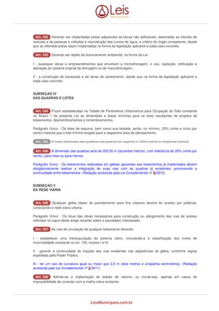 AArrtt.. 118822 Deverão ser implantadas pistas adjacentes às faixas não edificáveis, destinadas ao trânsito de 
veículos e de pessoas e voltadas à manutenção dos cursos de água, a critério do órgão competente, desde 
que as referidas pistas sejam implantadas na forma da legislação aplicável a cada caso concreto. 
AArrtt.. 118833 Deverão ser objeto de licenciamento ambiental, na forma da Lei: 
I - quaisquer obras e empreendimentos que envolvam a microdrenagem, o uso, captação, retificação e 
alteração do sistema original da drenagem ou de macrodrenagem; 
II - a construção de travessias e de obras de saneamento, desde que na forma da legislação aplicável a 
cada caso concreto. 
SUBSEÇAO IV 
DAS QUADRAS E LOTES 
AArrtt.. 118844 Ficam estabelecidas na Tabela de Parâmetros Urbanísticos para Ocupação do Solo constante 
no Anexo 1 da presente Lei as dimensões e áreas mínimas para os lotes resultantes de projetos de 
loteamentos, desmembramentos e remembramentos. 
Parágrafo Único - Os lotes de esquina, bem como sua testada, serão, no mínimo, 25% (vinte e cinco por 
cento) maiores que o lote mínimo exigido para a respectiva área de planejamento. 
AArrtt.. 118855 A maior dimensão das quadras não poderá ser superior a 150m (cento e cinqüenta metros). 
AArrtt.. 118855 A dimensão das quadras será de 200,00 m (duzentos metros), com tolerância de 20% (vinte por 
cento), para mais ou para menos. 
Parágrafo Único - Os loteamentos realizados em glebas ajacentes aos loteamentos já implantados devem 
obrigatoriamente realizar a integração de suas vias com as quadras já existentes, promovendo a 
continuidade entre loteamentos. (Redação acrescida pela Lei Complementar nº 6/2012) 
SUBSEÇAO V 
DA REDE VIÁRIA 
AArrtt.. 118866 Qualquer gleba objeto de parcelamento para fins urbanos deverá ter acesso por públicas, 
conectando-a rede viária urbana. 
Parágrafo Único - Os ônus das obras necessárias para construção ou alargamento das vias de acesso 
referidas no caput deste artigo recairão sobre o parcelador interessado. 
AArrtt.. 118877 As vias de circulação de qualquer loteamento deverão: 
I - estabelecer uma hierarquização do sistema viário, vinculando-a a classificação dos níveis de 
incomodidade constante no art. 150, incisos I a IV; 
II - garantir a continuidade do traçado das vias existentes nas adjacências da gleba, conforme regras 
expedidas pelo Poder Público. 
III - ter um raio de curvatura igual ou maior que 2,5 m (dois metros e cinqüenta centímetros). (Redação 
acrescida pela Lei Complementar nº 5/2011) 
AArrtt.. 118888 Admite-se a implantação de bolsão de retorno, ou cul-de-sac, apenas em casos de 
impossibilidade de conexão com a malha viária existente. 
LeisMunicipais.com.br 
 