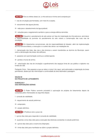 AArrtt.. 119955 Para os efeitos desta Lei, a infra-estrutura mínima será composta por: 
I - vias de circulação pavimentadas, com meio-fio e sarjeta; 
II - escoamento das águas pluviais; 
III - rede para o abastecimento de água potável; 
IV - soluções para o esgotamento sanitário e para a energia elétrica domiciliar. 
AArrtt.. 119966 Enquanto o parcelamento de solo estiver em fase de implantação da infra-estrutura, será dever 
e responsabilidade do promotor do parcelamento do solo urbano a conservação das suas vias de 
circulação. 
AArrtt.. 119977 Em loteamentos convencionais, são de responsabilidade do loteador, além da implementação 
da infra-estrutura básica, a execução e o custeio das obras e as instalações de: 
I - demarcação dos lotes, das vias e dos terrenos a serem transferidos ao domínio do Município, assim 
como a demarcação das áreas não edificava; 
II - passeios com pavimentação contínua e antiderrapante; 
III - pontes e muros de arrimo; 
IV - arborização das vias de circulação e ajardinamento dos espaços livres de uso público e replantio nos 
fundos de vale. 
Parágrafo Único - Nos passeios a que se refere o inciso II do caput, será estimulada a implantação de áreas 
permeáveis, desde que não interrompam a continuidade da área destinada à passagem. 
SEÇÃO III 
DO PROJETO DE LOTEAMENTO 
SUBSEÇAO I 
DAS DISPOSIÇÕES GERAIS 
AArrtt.. 119988 O Poder Público somente procederá à aprovação de projetos de loteamentos depois de 
cumpridas pelos interessados as seguintes etapas: 
I - consulta de viabilidade; 
II - requerimento de estudo preliminar; 
III - anteprojeto; 
IV - projeto definitivo. 
AArrtt.. 119999 A Prefeitura terá o prazo de: 
I - quinze dias úteis para responder à consulta de viabilidade; 
II - quarenta e cinco dias úteis para a execução das diretrizes constantes no estudo preliminar; 
III - quinze dias úteis para o exame de anteprojeto; 
IV - trinta dias úteis para manifestar-se sobre o projeto definitivo. 
LeisMunicipais.com.br 
 