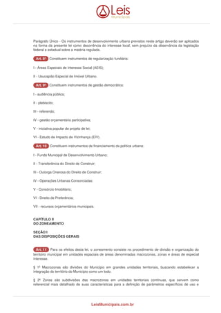Parágrafo Único - Os instrumentos de desenvolvimento urbano previstos neste artigo deverão ser aplicados 
na forma da presente lei como decorrência do interesse local, sem prejuízo da observância da legislação 
federal e estadual sobre a matéria regulada. 
AArrtt.. 88º Constituem instrumentos de regularização fundiária: 
I - Áreas Especiais de Interesse Social (AEIS); 
II - Usucapião Especial de Imóvel Urbano. 
AArrtt.. 99º Constituem instrumentos de gestão democrática: 
I - audiência pública; 
II - plebiscito; 
III - referendo; 
IV - gestão orçamentária participativa; 
V - iniciativa popular de projeto de lei; 
VI - Estudo de Impacto de Vizinhança (EIV). 
AArrtt.. 1100 Constituem instrumentos de financiamento da política urbana: 
I - Fundo Municipal de Desenvolvimento Urbano; 
II - Transferência do Direito de Construir; 
III - Outorga Onerosa do Direito de Construir; 
IV - Operações Urbanas Consorciadas; 
V - Consórcio Imobiliário; 
VI - Direito de Preferência; 
VII - recursos orçamentários municipais. 
CAPÍTULO II 
DO ZONEAMENTO 
SEÇÃO I 
DAS DISPOSIÇÕES GERAIS 
AArrtt.. 1111 Para os efeitos desta lei, o zoneamento consiste no procedimento de divisão e organização do 
território municipal em unidades espaciais de áreas denominadas macrozonas, zonas e áreas de especial 
interesse. 
§ 1º Macrozonas são divisões do Município em grandes unidades territoriais, buscando estabelecer a 
integração do território do Município como um todo. 
§ 2º Zonas são subdivisões das macrozonas em unidades territoriais contínuas, que servem como 
referencial mais detalhado de suas características para a definição de parâmetros específicos de uso e 
LeisMunicipais.com.br 
 