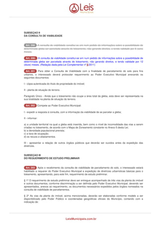 SUBSEÇAO II 
DA CONSULTA DE VIABILIDADE 
AArrtt.. 220000 A consulta de viabilidade constitui-se em num pedido de informações sobre a possibilidade de 
determinada gleba ser parcelada através de loteamento, não gerando direitos, e tendo validade por 6 (seis) 
meses. 
AArrtt.. 220000.. A consulta de viabilidade constitui-se em num pedido de informações sobre a possibilidade de 
determinada gleba ser parcelada através de loteamento, não gerando direitos, e tendo validade por 12 
(doze) meses. (Redação dada pela Lei Complementar nº 5/2011) 
AArrtt.. 220011 Para obter a Consulta de Viabilidade com a finalidade de parcelamento do solo para fins 
urbanos, o interessado deverá protocolar requerimento ao Poder Executivo Municipal anexando os 
seguintes documentos: 
I - cópia autenticada do título de propriedade do imóvel; 
II - planta de situação do terreno. 
Parágrafo Único - Ainda que o loteamento não ocupe a área total da gleba, esta deve ser representada na 
sua totalidade na planta de situação do terreno. 
AArrtt.. 220022 Compete ao Poder Executivo Municipal: 
I - expedir a resposta à consulta, com a informação da viabilidade de se parcelar a gleba; 
II - informar: 
a) a unidade territorial na qual a gleba está inserida, bem como o nível de incomodidade das vias a serem 
criadas no loteamento, de acordo com o Mapa de Zoneamento constante no Anexo 5 desta Lei; 
b) a densidade populacional prevista; 
c) a taxa de ocupação; 
d) os recuos e afastamentos. 
III - apresentar a relação de outros órgãos públicos que deverão ser ouvidos antes da expedição das 
diretrizes. 
SUBSEÇAO III 
DO REQUERIMENTO DE ESTUDO PRELIMINAR 
AArrtt.. 220033 Após o recebimento da consulta de viabilidade de parcelamento do solo, o interessado estará 
habilitado a requerer do Poder Executivo Municipal a expedição de diretrizes urbanísticas básicas para o 
loteamento, apresentando, para este fim, requerimento de estudo preliminar. 
§ 1º O requerimento de estudo preliminar deve ser entregue acompanhado de três vias da planta do imóvel 
e outros documentos, conforme discriminação a ser definida pelo Poder Executivo Municipal, devendo ser 
apresentados, anexos ao requerimento, os documentos necessários expedidos pelos órgãos nomeados na 
consulta de viabilidade de parcelamentos. 
§ 2º As vias da planta do imóvel, acima mencionadas, deverão ser elaboradas conforme modelo a ser 
disponibilizado pelo Poder Público e coordenadas geográficas oficiais do Município, contando com a 
indicação de: 
LeisMunicipais.com.br 
 