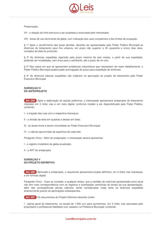 Preservação; 
VII - a relação da infra-estrutura a ser projetada e executada pelo interessado; 
VIII - áreas de uso dominante da gleba, com indicação dos usos compatíveis e dos limites de ocupação. 
§ 1º Após o recolhimento das taxas devidas, deverão ser apresentadas pelo Poder Público Municipal as 
diretrizes do loteamento para fins urbanos, em prazo não superior a 45 (quarenta e cinco) dias úteis, 
contados da data do protocolo. 
§ 2º As diretrizes expedidas vigorarão pelo prazo máximo de seis meses, a partir de sua expedição, 
podendo ser revalidadas, sem ônus para o solicitante, até o prazo de um ano. 
§ 3º Nos casos em que se apresentem problemas urbanísticos que necessitem de maior detalhamento, o 
Poder Público Municipal poderá pedir prorrogação do prazo para expedição de diretrizes. 
§ 4º As diretrizes básicas expedidas não implicam na aprovação do projeto de loteamento pelo Poder 
Executivo Municipal. 
SUBSEÇAO IV 
DO ANTEPROJETO 
AArrtt.. 220055 Após a elaboração do estudo preliminar, o interessado apresentará anteprojeto do loteamento 
impresso em 3 (três) vias e em meio digital, conforme modelo a ser disponibilizado pelo Poder Público, 
contendo: 
I - o traçado das ruas com a respectiva hierarquia; 
II - a divisão da área em quadras e destas em lotes; 
III - as áreas livres a serem concedidas ao Poder Executivo Municipal; 
IV - o cálculo aproximado da superfície de cada lote. 
Parágrafo Único - Além do anteprojeto, o interessado deverá apresentar: 
I - o registro imobiliário da gleba atualizado; 
II - a ART do anteprojeto. 
SUBSEÇAO V 
DO PROJETO DEFINITIVO 
AArrtt.. 220066 Aprovado o anteprojeto, o requerente apresentará projeto definitivo, em 3 (três) vias impressas, 
e em formato digital. 
Parágrafo Único - Caso se constate, a qualquer tempo, que a certidão da matrícula apresentada como atual 
não tem mais correspondência com os registros e averbações cartorárias do tempo da sua apresentação, 
além das conseqüências penais cabíveis, serão consideradas nulas tanto as diretrizes expedidas 
anteriormente quanto às aprovações subseqüentes. 
AArrtt.. 220077 Os documentos do Projeto Definitivo deverão conter: 
I - planta geral do loteamento, na escala de 1:500 (um para quinhentos), em 3 (três) vias assinadas pelo 
proprietário e profissional habilitado com cadastro na Prefeitura Municipal, contendo: 
LeisMunicipais.com.br 
 