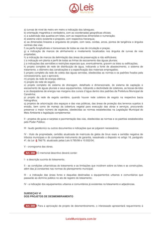 a) curvas de nível de metro em metro e indicação dos talvegues; 
b) orientação magnética e verdadeira, com as coordenadas geográficas oficiais; 
c) a subdivisão das quadras em lotes, com as respectivas dimensões e numeração; 
d) sistema viário existente e proposto, com respectiva hierarquia; 
e) as dimensões lineares e angulares do projeto, com raios, cordas, arcos, pontos de tangência e ângulos 
centrais das vias; 
f) os perfis longitudinais e transversais de todas as vias de circulação e praças; 
g) a indicação de marcos de alinhamento e nivelamento localizados nos ângulos de curvas de vias 
projetadas; 
h) a indicação de marcos de delimitação das áreas de preservação e não edificáveis; 
i) a indicação em planta e perfil de todas as linhas de escoamento das águas pluviais; 
j) a indicações das servidões e restrições especiais que, eventualmente, gravem os lotes ou edificações; 
k) projeto completo de rede de distribuição de água, indicando a fonte de abastecimento, o sistema de 
tratamento, o diâmetro das canalizações e a especificação dos materiais empregados; 
l) projeto completo da rede de coleta das águas servidas, obedecidas as normas e os padrões fixados pela 
concessionária, que o aprovará; 
m) projeto da rede de energia elétrica; 
n) projeto da rede de esgoto; 
o) projeto completo do sistema de drenagem, detalhado e dimensionado, do sistema de captação e 
escoamento de águas pluviais e seus equipamentos, indicando a declividade de coletores, as bocas-de-lobo 
e os dissipadores de energia nas margens dos cursos d`água dentro dos padrões da Prefeitura Municipal de 
Canelinha; 
p) projeto da rede de esgoto sanitário, quando houver rede coletora de esgoto na respectiva bacia 
hidrográfica; 
q) projetos de arborização dos espaços e das vias públicas, das áreas de proteção dos terrenos sujeitos à 
erosão, bem como de manejo da cobertura vegetal para execução das obras e serviços, procurando 
preservar o maior número de espécies, obedecidas as normas estabelecidas na Legislação Municipal do 
Meio Ambiente e legislação complementar. 
II - projetos de guias e sarjetas e pavimentação das vias, obedecidas as normas e os padrões estabelecidos 
pelo Poder Público; 
III - laudo geotécnico ou outros documentos e indicações que se julgarem necessários; 
IV - título de propriedade, certidão atualizada de matrícula da gleba de ônus reais e certidão negativa de 
tributos municipais e do competente instrumento de garantia, ressalvado o disposto no artigo 18, parágrafo 
4º, da Lei 6.766/79, atualizado pelas Leis 9.785/99 e 10.932/04; 
V - cronograma das obras. 
AArrtt.. 220088 O memorial descritivo deverá conter: 
I - a descrição sucinta do loteamento; 
II - as condições urbanísticas do loteamento e as limitações que incidirem sobre os lotes e as construções, 
além das já constantes nas normas do planejamento municipal; 
III - a indicação das áreas livres e daquelas destinadas a equipamentos urbanos e comunitários que 
passarão ao domínio público no ato de registro do loteamento; 
IV - a indicação dos equipamentos urbanos e comunitários já existentes no loteamento e adjacências. 
SUBSEÇAO VI 
DOS PROJETOS DE DESMEMBRAMENTO 
AArrtt.. 220099 Para a aprovação de projeto de desmembramento, o interessado apresentará requerimento à 
LeisMunicipais.com.br 
 