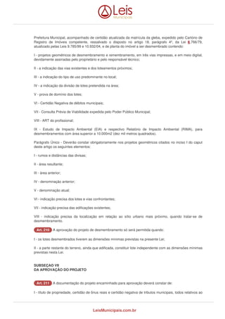 Prefeitura Municipal, acompanhado de certidão atualizada da matrícula da gleba, expedido pelo Cartório de 
Registro de Imóveis competente, ressalvado o disposto no artigo 18, parágrafo 4º, da Lei 6.766/79, 
atualizado pelas Leis 9.785/99 e 10.932/04, e de planta do imóvel a ser desmembrado contendo: 
I - projetos geométricos de desmembramento e remembramento, em três vias impressas, e em meio digital, 
devidamente assinadas pelo proprietário e pelo responsável técnico; 
II - a indicação das vias existentes e dos loteamentos próximos; 
III - a indicação do tipo de uso predominante no local; 
IV - a indicação da divisão de lotes pretendida na área; 
V - prova de domínio dos lotes; 
VI - Certidão Negativa de débitos municipais; 
VII - Consulta Prévia de Viabilidade expedida pelo Poder Público Municipal; 
VIII - ART do profissional; 
IX - Estudo de Impacto Ambiental (EIA) e respectivo Relatório de Impacto Ambiental (RIMA), para 
desmembramentos com área superior a 10.000m2 (dez mil metros quadrados). 
Parágrafo Único - Deverão constar obrigatoriamente nos projetos geométricos citados no inciso I do caput 
deste artigo os seguintes elementos: 
I - rumos e distâncias das divisas; 
II - área resultante; 
III - área anterior; 
IV - denominação anterior; 
V - denominação atual; 
VI - indicação precisa dos lotes e vias confrontantes; 
VII - indicação precisa das edificações existentes; 
VIII - indicação precisa da localização em relação ao sítio urbano mais próximo, quando tratar-se de 
desmembramento. 
AArrtt.. 221100 A aprovação do projeto de desmembramento só será permitida quando: 
I - os lotes desmembrados tiverem as dimensões mínimas previstas na presente Lei; 
II - a parte restante do terreno, ainda que edificada, constituir lote independente com as dimensões mínimas 
previstas nesta Lei. 
SUBSEÇAO VII 
DA APROVAÇÃO DO PROJETO 
AArrtt.. 221111 A documentação do projeto encaminhado para aprovação deverá constar de: 
I - título de propriedade, certidão de ônus reais e certidão negativa de tributos municipais, todos relativos ao 
LeisMunicipais.com.br 
 