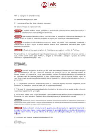 VIII - as restrições de remembramento; 
IX - a existência de garantias reais; 
X - o cronograma físico das obras e serviços a executar; 
XI - a denominação do empreendimento. 
AArrtt.. 221155 É proibido divulgar, vender, prometer ou reservar lotes para fins urbanos antes da aprovação e 
registro do loteamento no Cartório de Registro de Imóveis. 
AArrtt.. 221166 Aplicam-se ao desmembramento, no que couber, as disposições urbanísticas vigentes para as 
regiões em que se situem ou, na ausência destas, as disposições urbanísticas para os loteamentos. 
AArrtt.. 221177 Os projetos dos equipamentos urbanos a serem executados pelo interessado, referentes a 
abastecimento de água, esgoto e energia elétrica deverão estar previamente aprovados pelos órgãos 
estaduais competentes. 
AArrtt.. 221188 O Alvará de Licença terá vigência de 2 (dois) anos, prorrogáveis a critério da Prefeitura. 
Parágrafo Único - A prorrogação será requerida pelo interessado, mediante justificativa do atraso ocorrido, a 
qual, mesmo sendo aceita pela Prefeitura, obrigará o interessado a adequar o projeto às normas 
urbanísticas supervenientes para a área. 
SUBSEÇAO VIII 
DAS GARANTIAS 
AArrtt.. 221199 Para fins de garantia da execução das obras e dos serviços de infra-estrutura urbana exigidos 
para parcelamento do solo, será constituída, antes de sua aprovação, caução real mediante hipoteca de 
imóveis situados na Comarca de Tijucas, carta de fiança bancária ou depósito pecuniário em consignação 
em conta vinculada à Prefeitura Municipal, no valor correspondente a 120% (cento e vinte por cento) do 
valor determinado para a execução das obras e dos serviços de infra-estrutura urbana exigidos conforme a 
presente Lei. 
§ 1º A caução será formalizada por escritura pública no Cartório de Registro Imobiliário competente, no ato 
do registro do loteamento, ficando as taxas sob as expensas do loteador. 
§ 2º No caso de imóveis caucionados localizados fora da área do loteamento, a caução será previamente 
registrada antes da referida aprovação. 
§ 3º Não serão aceitas como caução pelo Poder Executivo Municipal as áreas cuja declividade seja igual ou 
superior a 30% (trinta por cento) e aquelas declaradas de preservação permanente inundáveis. 
AArrtt.. 222200 Juntamente com o instrumento de garantia, deverá acompanhar o registro do loteamento o 
cronograma físico, cujas etapas e prazos, a partir da data de aprovação do loteamento, deverão obedecer à 
seguinte ordem mínima, no prazo máximo de dois anos: 
AArrtt.. 222200.. Juntamente com o instrumento de garantia, deverá acompanhar o registro do loteamento o 
cronograma físico, cujas etapas e prazos, a partir da data de aprovação do loteamento, deverão obedecer à 
seguinte ordem mínima, no prazo máximo de 5 (cinco) anos: (Redação dada pela Lei Complementar 
nº 5/2011) 
I - no primeiro ano, deverão ser executados os serviços de: 
a) limpeza; 
b) terraplenagem; 
LeisMunicipais.com.br 
 